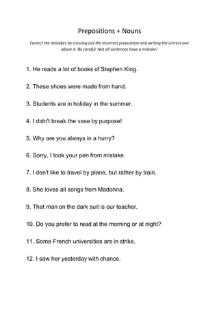 Prepositions + Nouns
Correct the mistakes by crossing out the incorrect preposition and writing the correct one
above it. Be careful: Not all sentences have a mistake!
1. He reads a lot of books of Stephen King.
2. These shoes were made from hand.
3. Students are in holiday in the summer.
4. I didn't break the vase by purpose!
5. Why are you always in a hurry?
6. Sorry, I took your pen from mistake.
7. I don't like to travel by plane, but rather by train.
8. She loves all songs from Madonna.
9. That man on the dark suit is our teacher.
10. Do you prefer to read at the morning or at night?
11. Some French universities are in strike.
12. I saw her yesterday with chance.
 