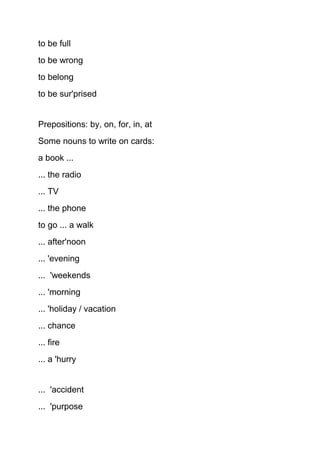 to be full
to be wrong
to belong
to be sur'prised
Prepositions: by, on, for, in, at
Some nouns to write on cards:
a book ...
... the radio
... TV
... the phone
to go ... a walk
... after'noon
... 'evening
... 'weekends
... 'morning
... 'holiday / vacation
... chance
... fire
... a 'hurry
... 'accident
... 'purpose
 