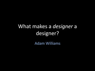 What makes a designer a designer? Adam Williams 