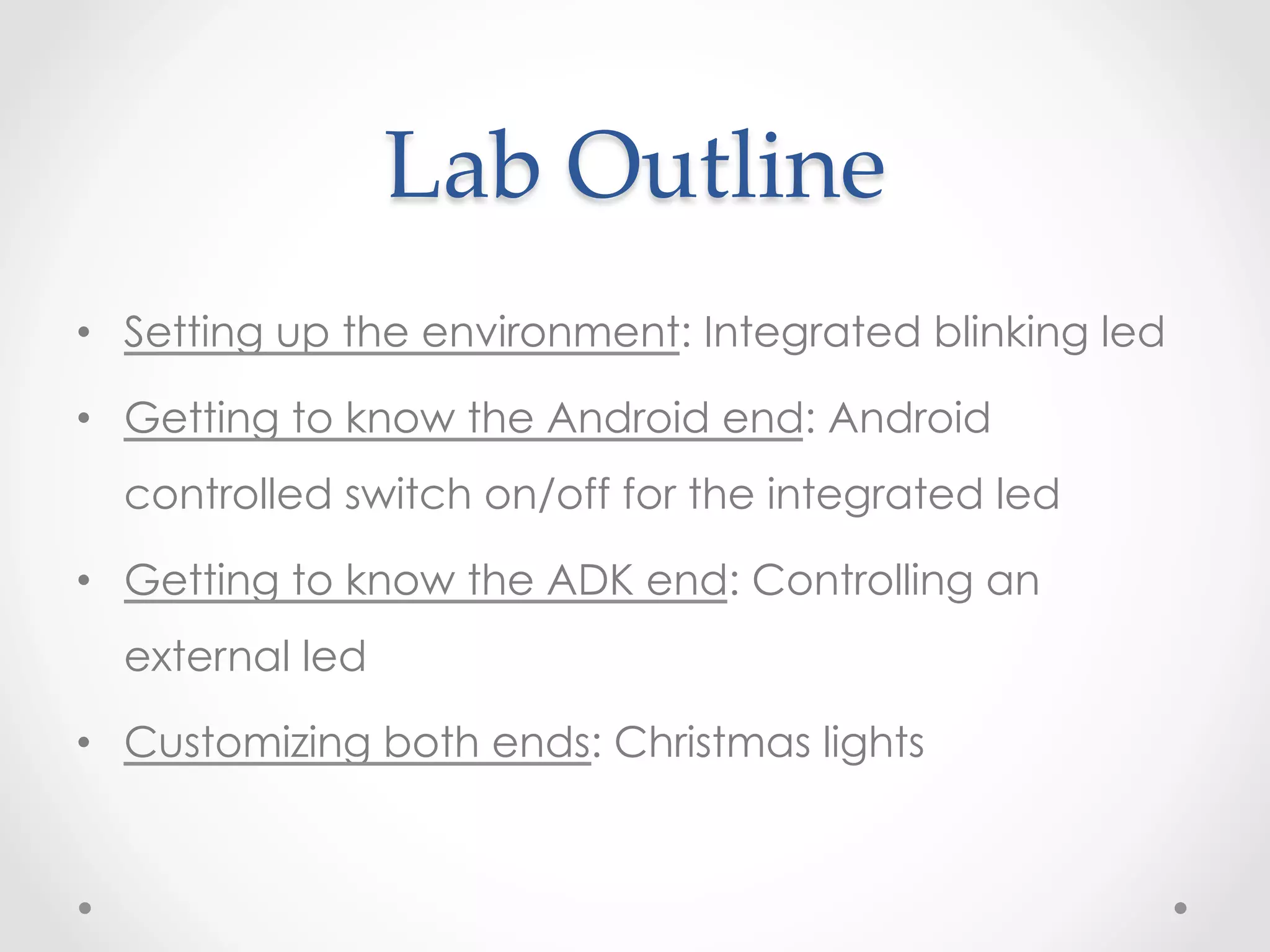 Lab  Outline	
•  Setting up the environment: Integrated blinking led

•  Getting to know the Android end: Android
  controlled switch on/off for the integrated led

•  Getting to know the ADK end: Controlling an
  external led

•  Customizing both ends: Christmas lights
 
