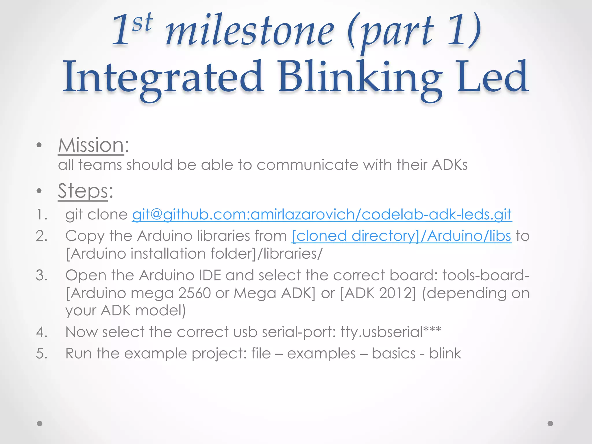 1 st  milestone  (part  1)    

      Integrated  Blinking  Led	
•  Mission:
      all teams should be able to communicate with their ADKs
•  Steps:
1.    git clone git@github.com:amirlazarovich/codelab-adk-leds.git
2.    Copy the Arduino libraries from [cloned directory]/Arduino/libs to
      [Arduino installation folder]/libraries/
3.    Open the Arduino IDE and select the correct board: tools-board-
      [Arduino mega 2560 or Mega ADK] or [ADK 2012] (depending on
      your ADK model)
4.    Now select the correct usb serial-port: tty.usbserial***
5.    Run the example project: file – examples – basics - blink
 
