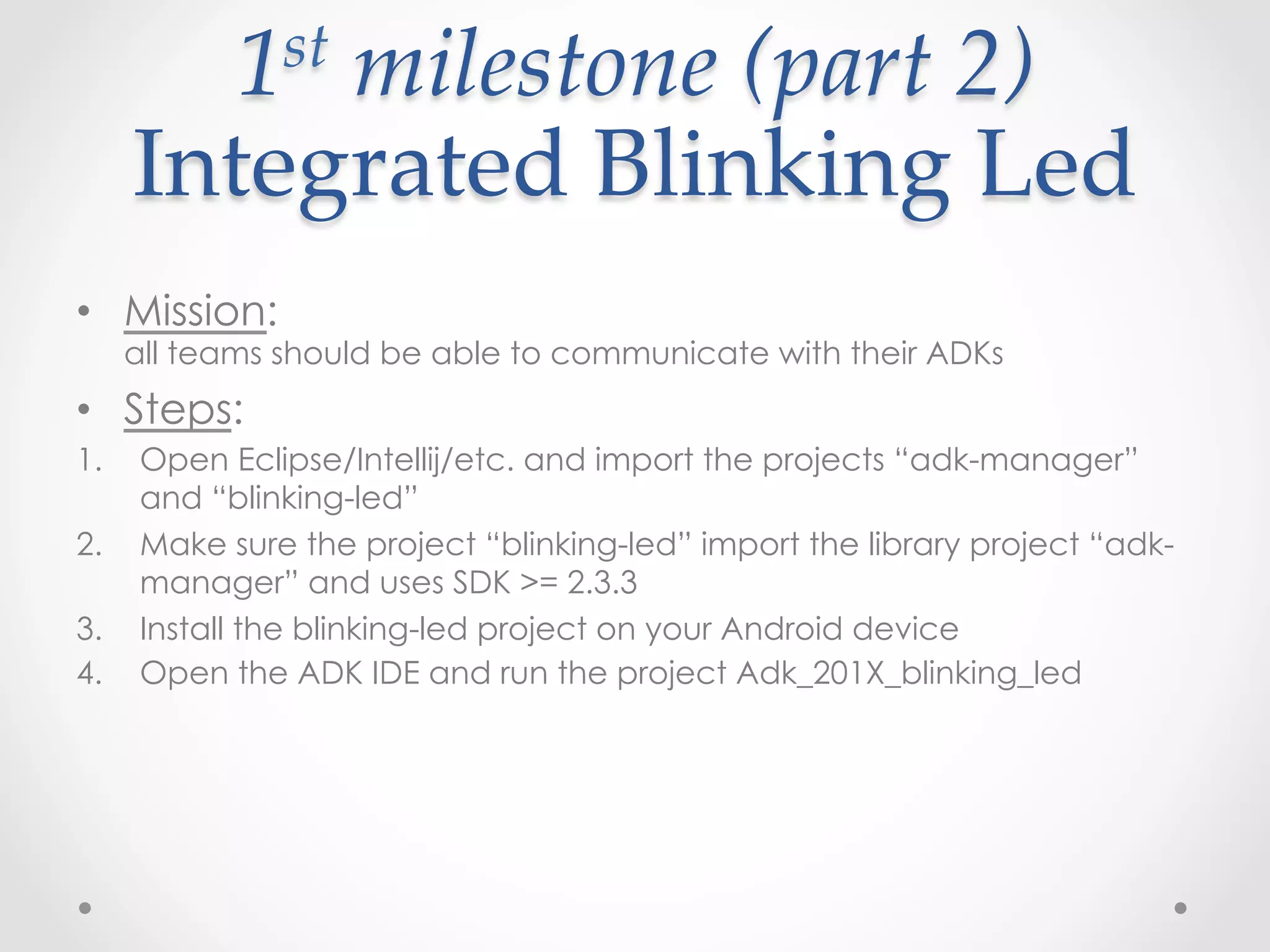1 st  milestone  (part  2)    

      Integrated  Blinking  Led	
•  Mission:
      all teams should be able to communicate with their ADKs
•  Steps:
1.    Open Eclipse/Intellij/etc. and import the projects “adk-manager”
      and “blinking-led”
2.    Make sure the project “blinking-led” import the library project “adk-
      manager” and uses SDK >= 2.3.3
3.    Install the blinking-led project on your Android device
4.    Open the ADK IDE and run the project Adk_201X_blinking_led
 