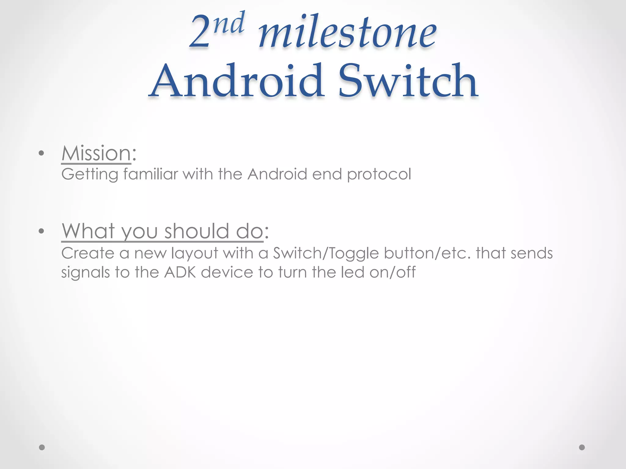 2 nd  milestone    

              Android  Switch	
•  Mission:
  Getting familiar with the Android end protocol


•  What you should do:
  Create a new layout with a Switch/Toggle button/etc. that sends
  signals to the ADK device to turn the led on/off
 
