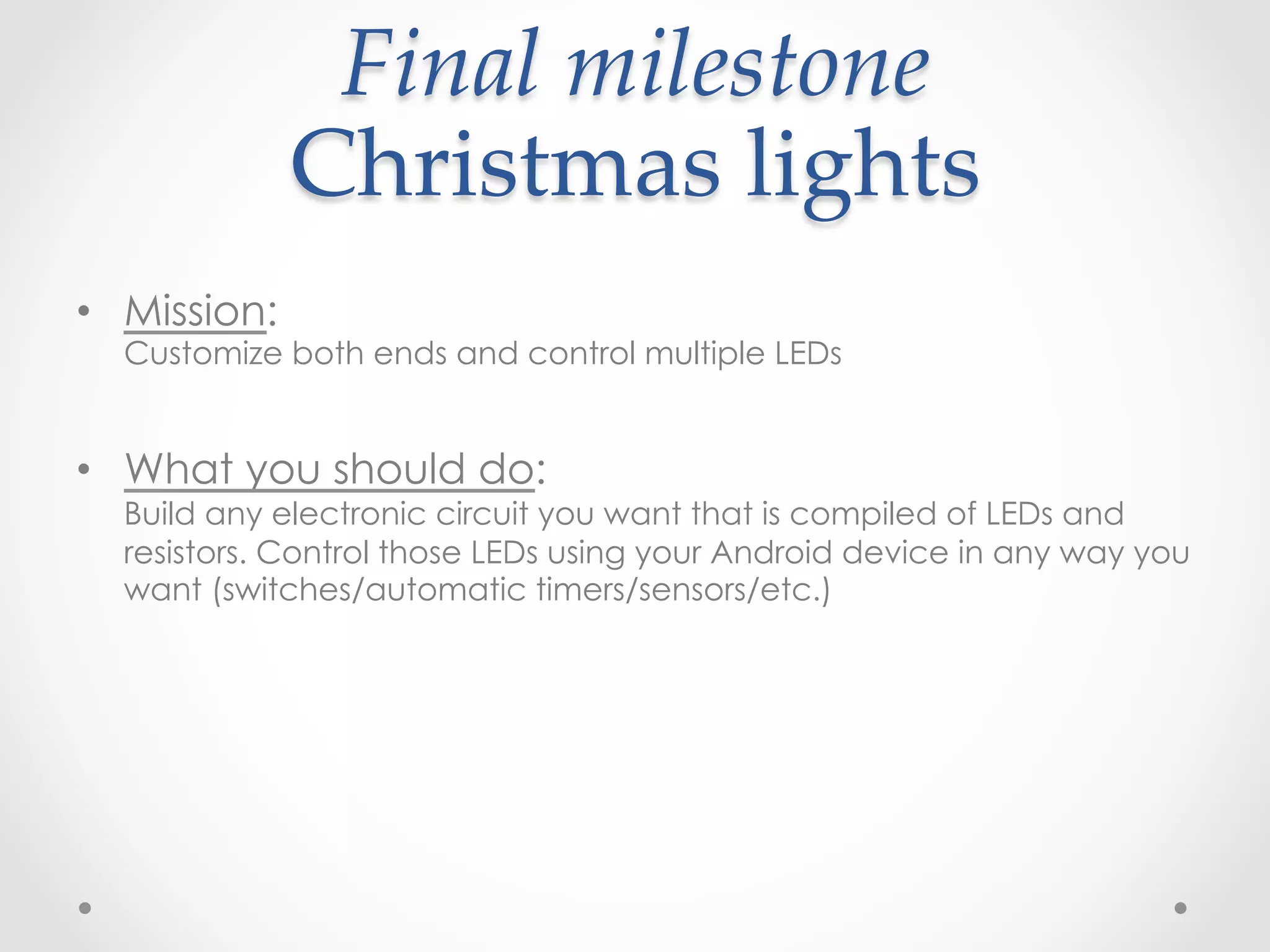 Final  milestone    
              Christmas  lights	
•  Mission:
  Customize both ends and control multiple LEDs


•  What you should do:
  Build any electronic circuit you want that is compiled of LEDs and
  resistors. Control those LEDs using your Android device in any way you
  want (switches/automatic timers/sensors/etc.)
 