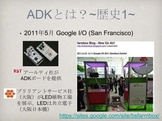 ADKとは？
ADKと記述した場合は、「Open Accessory
Development Kit」のことを指します。
ADKのAは、AndroidではなくAccessoryの頭文字
です。Android2.3.4とAndroid3.1以降に追加され
た周辺機器用のAPIを利用するためのソフトウェ
アやドキュメント、Accessory Demo Kitと呼ばれ
るハードウェアを合わせてADKと表現します。
 