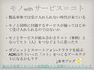 でもでも根強く続く技術
•Android開発には様々な文化の人が関わる
  •組込み屋さん          「Androidレイアウトの
  •Web屋さん        スタンダードアプローチ」
  •携帯アプリ屋さん                 住友さん
  •業務アプリ屋さん       http://slidesha.re/L547Ud

•ADKは様々な文化へのアプローチとなる技術で
はないか。様々なものをつなぐメタファーかな。
•あと、そろそろ4.0のAndroid携帯が増えそうな
んで、基本が分かれば使える技術になるハズ！
 