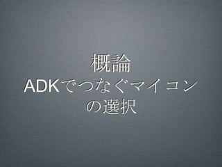 ADK, MicroBridge,
    USB Host APIまとめ
•   ADK（ ver.2.3.4以上で対応機種のみ）

    •   マイコンから自動的にアプリを起動

•   MicroBridge（全機種対応）

    •   ADB接続 デバッグモードにする必要あり

•   USB Host API (ver.3.1以上で対応機種のみ)

    •   全マイコン対応可能 ラッパライブラリを利
        用すると使いやすい (FTDriver)
 