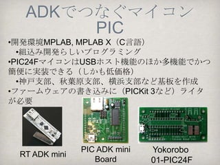 ADKでつなぐマイコン
     Arduino
•プロトタイピング開発が容易(プログラミング言語
も簡単）
•最新のIDEに対応していない（Yaoadkで解決）
•USBホスト機能が必要




Arduino Uno+USB    Arduino   Harpy Nano
 ホストシールド          Mega ADK
 
