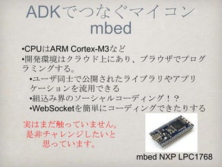ADKでつなぐマイコン
       PIC
•開発環境MPLAB, MPLAB X（C言語）
  •組込み開発らしいプログラミング
•PIC24FマイコンはUSBホスト機能を内蔵し多機能でか
つ簡便に実装できる（しかも低価格）
 •神戸支部、原子力部(NINJA)、横浜支部ロボ部など基板を作成
•ファームウェアの書き込みに（PICKit 3など）ライタ
が必要




               PIC ADK mini   Yokorobo
 RT ADK mini
                  Board       01-PIC24F
 