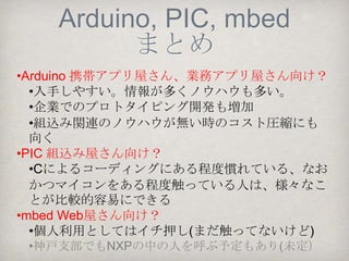 ADKでつなぐマイコン
     mbed
•CPUはARM Cortex-M3など
•開発環境はクラウド上にあり、ブラウザでプログ
ラミングする。
  •ユーザ同士で公開されたライブラリやアプリ
  ケーションを流用できる
  •組込み界のソーシャルコーディング！？
  •WebSocketを簡単にコーディングできたりする
実はまだ触っていませ
ん。是非チャレンジした
 いと思っています。
                 mbed NXP LPC1768
 
