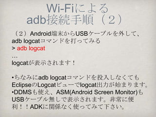 Wi-Fiによる
     adb接続手順（１）
《前提》 PCとAndroid端末は同一のWi-Fi LAN上
にあること。

（１）まずはじめにPCとAndroid端末をUSBケーブ
ルでつないでおいて、コマンドプロンプトより以
下の２つのコマンドを投入する                  Android端末の
>adb tcpip 5555                  IPアドレス
restarting TCP mode port:5555
>adb connect 192.168.1.101:5555
connected to 192.168.1.101:5555
 