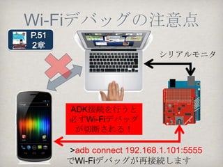 Wi-Fiによる
    adb接続手順（２）
（２）Android端末からUSBケーブルを外して、
adb logcatコマンドを打ってみる
> adb logcat
…
logcatが表示されます！

•ちなみにadb logcatコマンドを投入しなくても
EclipseのLogcatビューでlogcat出力が始まりま
す。
•DDMSも使え、ASM(Android Screen Monitor)も
USBケーブル無しで表示されます。非常に便
利！！ADKに関係なく使ってみて下さい。
 