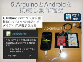 4.Androidプロジェクトの作成
Androidプロジェクトを作成しAndroidにアップ
ロードするまでの作成手順は以下の通り
 4.1 AndroidManifest.xmlに要素を追加
 4.2 res/xml/accessory_filter.xmlの作成
 4.3 res/layout/main.xmlで画面レイアウト作成
4.4 javaプログラムを作成
https://github.com/yoshidaken1/GettingStartedADK
              /tree/master/AdkDaioProj
 