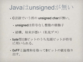 Javaはunsignedが無い
•C言語でいう所の unsigned char（8ビット符号
なし整数）が無い。
 •unsignedは符号なし整数型の修飾子
 •これが結構、始末が悪い（私見ですけど…。
 苦々しく思っている組込み屋さんも少なくな
 いと思う、多分。）
 