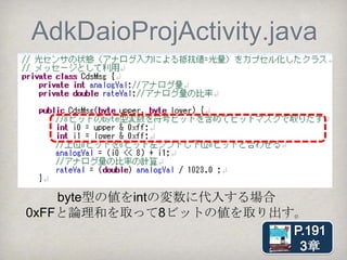 byte型
（符号付き8ビット整数）
•byte型は8ビットのうち最上位ビットが符号
に用いられる（-128～127）。
•Arduinoからのバイトデータをそのまま使え
ない事態が起きる。
【対処】0xFFと論理和を取って8ビットの値
を取り出す。
 