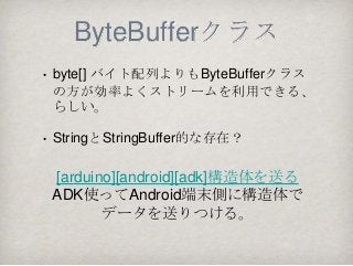 ByteBufferクラス
•   byte[] バイト配列よりもByteBufferクラス
    の方が効率よくストリームを利用できる、
    らしい。

•   StringとStringBuffer的な存在？

    [arduino][android][adk]構造体を送る
    ADK使ってAndroid端末側に構造体で
           データを送りつける。
 