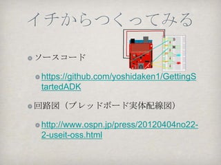 アジェンダ （概論）
ADKとは？その歴史

AndroidとのUSB接続

 ADK, MicroBridge, USB Host API

ADKでつなぐマイコンの選択

 PIC, Arduino, mbed

開発手順とデバッグ、ログ
 