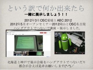 という訳で何か出来たら
     一緒に展示しましょう！！
       2012年3月OSC愛媛とABC 2012
2012年5月オープンセミナー2012岡山とOSC名古屋
  ハングアウトでつないで講演・展示しました。




北海道と神戸で展示会場をハングアウトでつないだり
    都合が合えば是非お願いします(^-^)／
 