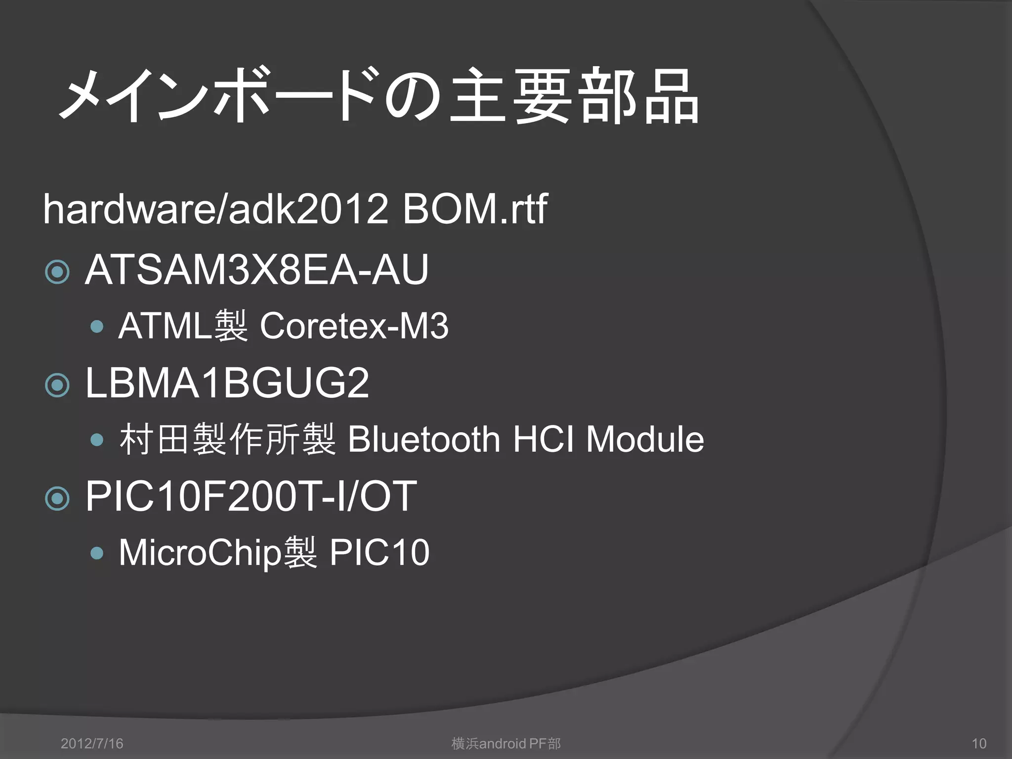 メインボードの主要部品
hardware/adk2012 BOM.rtf
 ATSAM3X8EA-AU
     ATMEL製 Coretex-M3
   LBMA1BGUG2
     村田製作所製 Bluetooth HCI Module
   PIC10F200T-I/OT
     MicroChip製 PIC10




2012/7/16                横浜android PF部   10
 