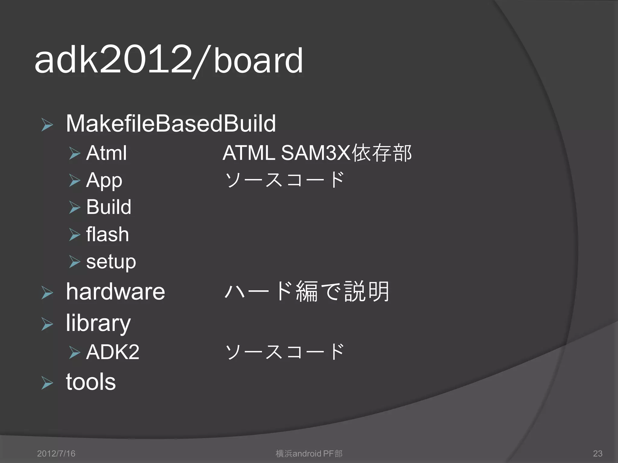 adk2012/board
     MakefileBasedBuild
        ATMEL     ATMEL SAM3X依存部
        App       ソースコード
        Build
        flash
        setup
 hardware         ハード編で説明
 library
        ADK2      ソースコード
     tools

2012/7/16              横浜android PF部   23
 