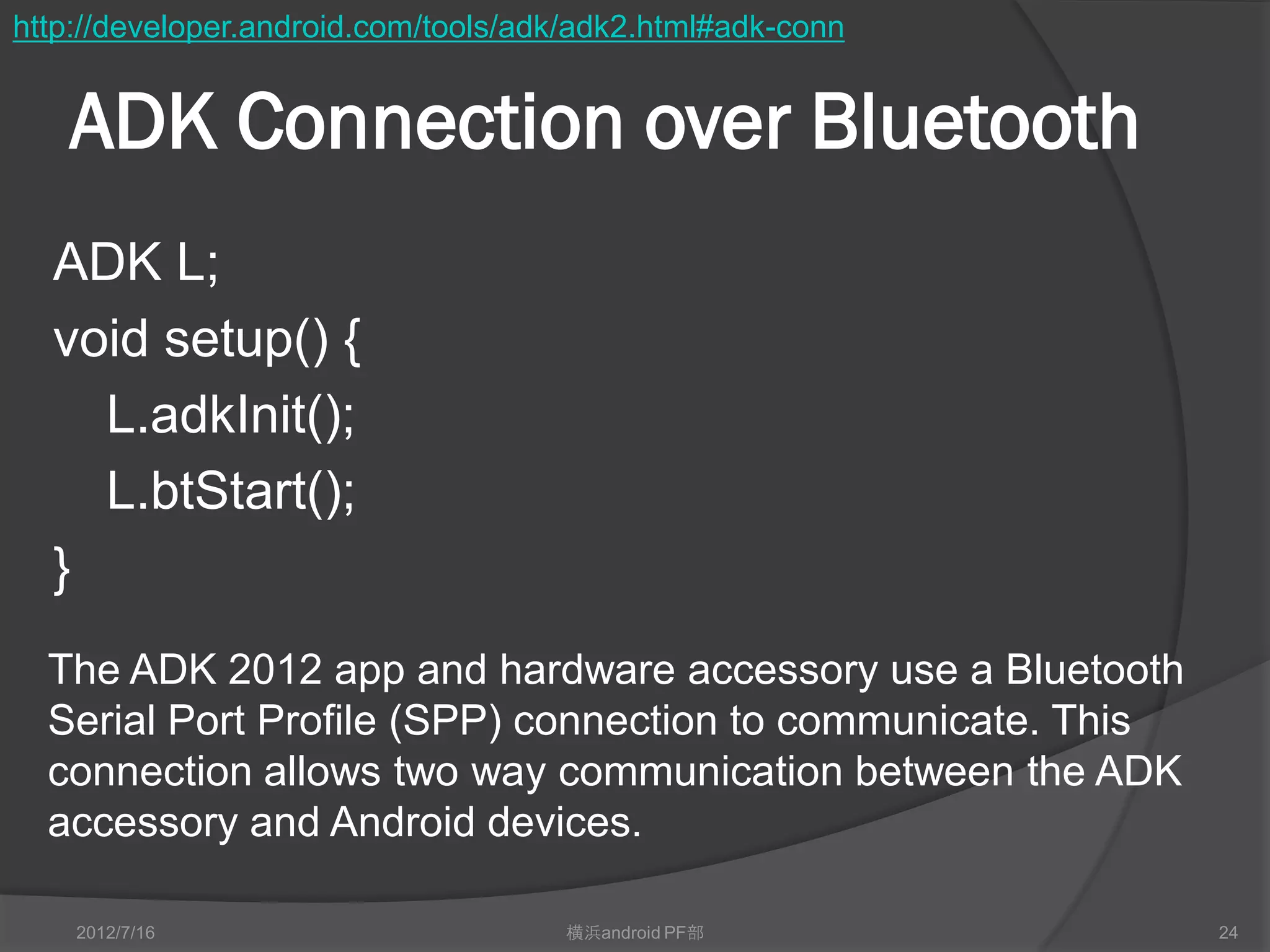 http://developer.android.com/tools/adk/adk2.html#adk-conn


   ADK Connection over Bluetooth
  ADK L;
  void setup() {
    L.adkInit();
    L.btStart();
  }
  The ADK 2012 app and hardware accessory use a Bluetooth
  Serial Port Profile (SPP) connection to communicate. This
  connection allows two way communication between the ADK
  accessory and Android devices.

    2012/7/16                        横浜android PF部            24
 