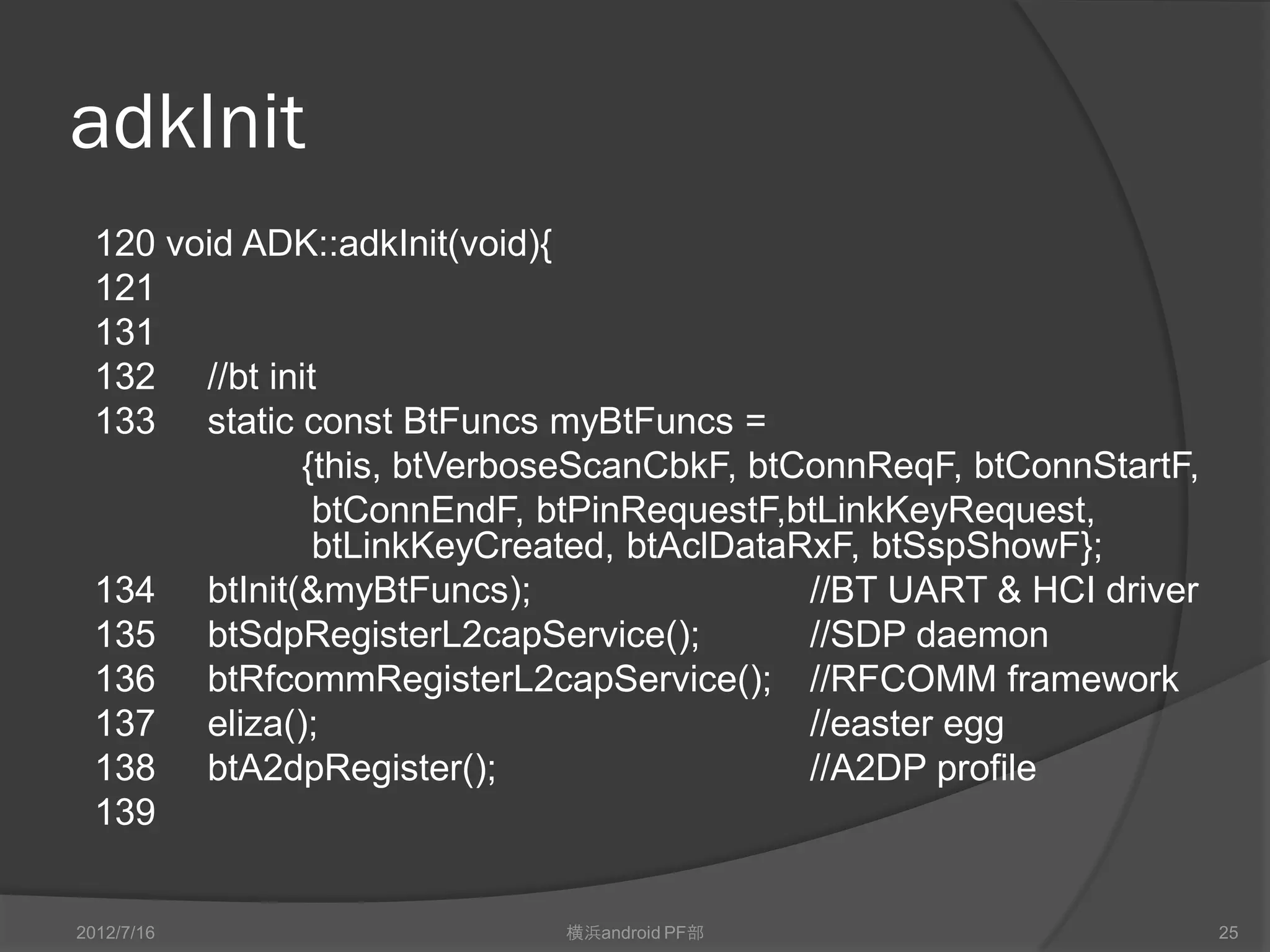 adkInit
  120 void ADK::adkInit(void){
  121
  131
  132 //bt init
  133 static const BtFuncs myBtFuncs =
             {this, btVerboseScanCbkF, btConnReqF, btConnStartF,
               btConnEndF, btPinRequestF,btLinkKeyRequest,
               btLinkKeyCreated, btAclDataRxF, btSspShowF};
  134 btInit(&myBtFuncs);                  //BT UART & HCI driver
  135 btSdpRegisterL2capService();         //SDP daemon
  136 btRfcommRegisterL2capService(); //RFCOMM framework
  137 eliza();                             //easter egg
  138 btA2dpRegister();                    //A2DP profile
  139


2012/7/16                   横浜android PF部                           25
 