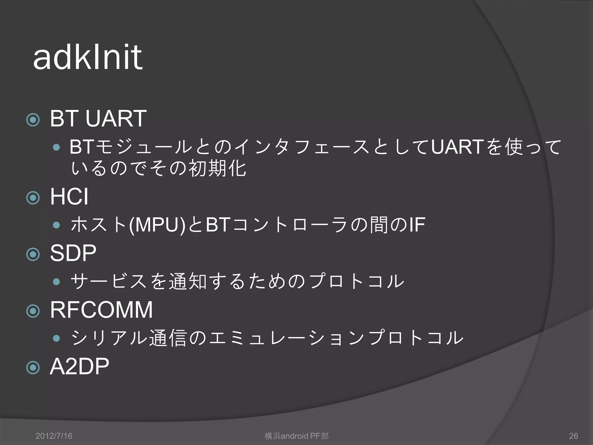 adkInit
   BT UART
     BTモジュールとのインタフェースとしてUARTを使って
        いるのでその初期化
   HCI
     ホスト(MPU)とBTコントローラの間のIF
   SDP
     サービスを通知するためのプロトコル
   RFCOMM
     シリアル通信のエミュレーションプロトコル
   A2DP

2012/7/16           横浜android PF部   26
 