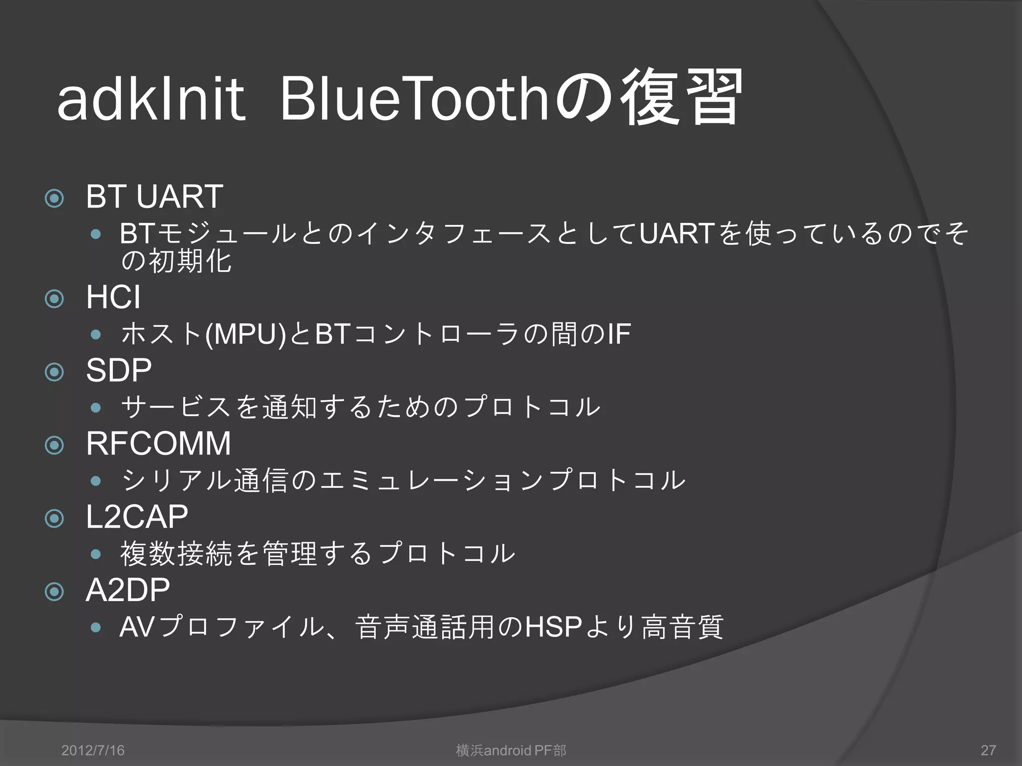 adkInit Bluetoothの復習
   BT UART
     BTモジュールとのインタフェースとしてUARTを使っているのでそ
        の初期化
   HCI
     ホスト(MPU)とBTコントローラの間のIF
   SDP
     サービスを通知するためのプロトコル
   RFCOMM
     シリアル通信のエミュレーションプロトコル
   L2CAP
     複数接続を管理するプロトコル
   A2DP
     AVプロファイル、音声通話用のHSPより高音質



2012/7/16           横浜android PF部        27
 