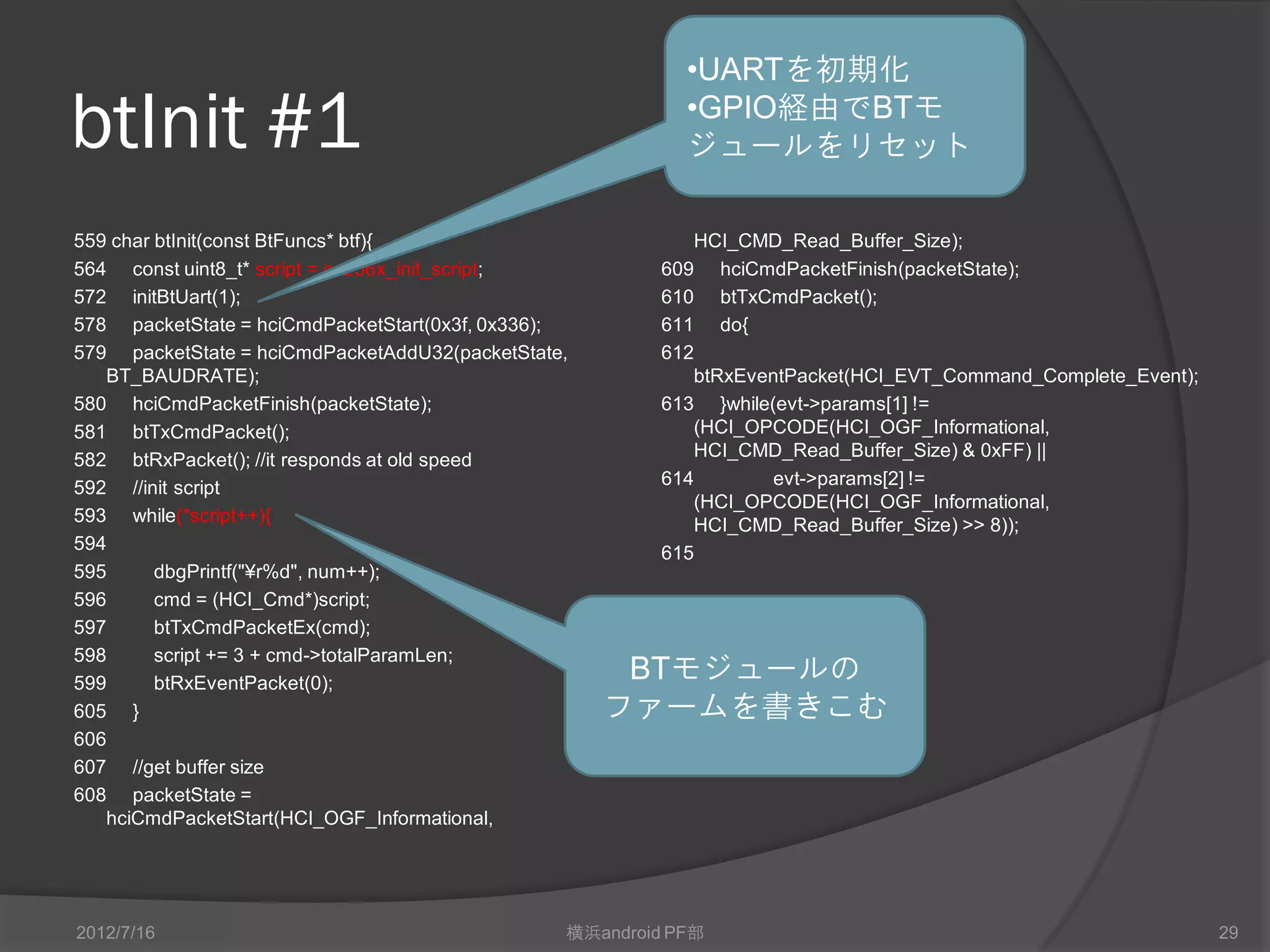 •UARTを初期化

btInit #1                                                  •GPIO経由でBTモ
                                                           ジュールをリセット

559 char btInit(const BtFuncs* btf){                       HCI_CMD_Read_Buffer_Size);
564 const uint8_t* script = cc256x_init_script;         609 hciCmdPacketFinish(packetState);
572 initBtUart(1);                                      610 btTxCmdPacket();
578 packetState = hciCmdPacketStart(0x3f, 0x336);       611 do{
579 packetState = hciCmdPacketAddU32(packetState,       612
   BT_BAUDRATE);                                           btRxEventPacket(HCI_EVT_Command_Complete_Event);
580 hciCmdPacketFinish(packetState);                    613 }while(evt->params[1] !=
581 btTxCmdPacket();                                       (HCI_OPCODE(HCI_OGF_Informational,
582 btRxPacket(); //it responds at old speed               HCI_CMD_Read_Buffer_Size) & 0xFF) ||
592 //init script                                       614        evt->params[2] !=
                                                           (HCI_OPCODE(HCI_OGF_Informational,
593 while(*script++){                                      HCI_CMD_Read_Buffer_Size) >> 8));
594                                                     615
595      dbgPrintf("¥r%d", num++);
596      cmd = (HCI_Cmd*)script;
597      btTxCmdPacketEx(cmd);
598      script += 3 + cmd->totalParamLen;
599      btRxEventPacket(0);
                                                     BTモジュールの
605 }                                               ファームを書きこむ
606
607 //get buffer size
608 packetState =
   hciCmdPacketStart(HCI_OGF_Informational,




2012/7/16                                       横浜android PF部                                                 29
 