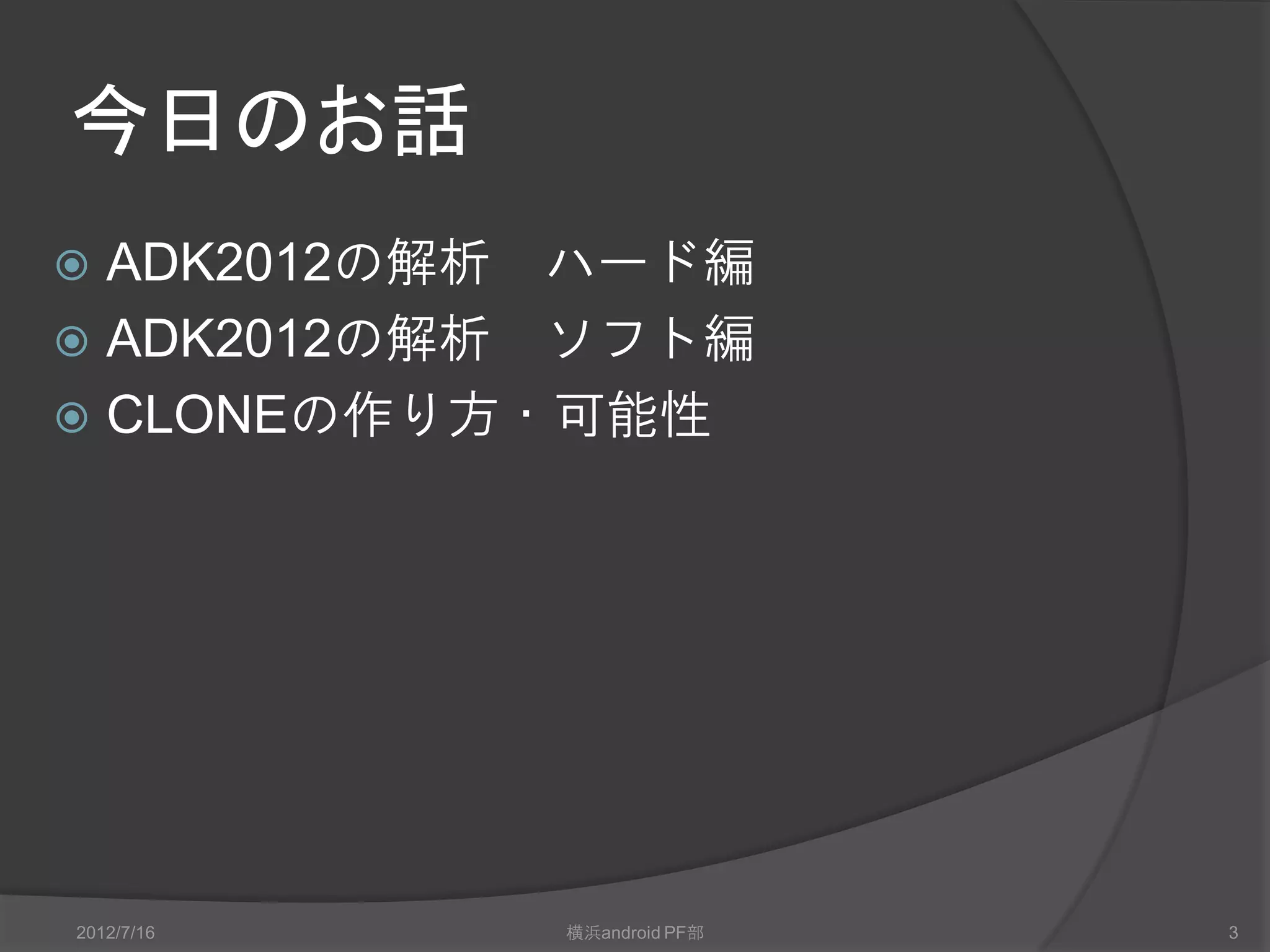 今日のお話
 ADK2012の解析 ハード編
 ADK2012の解析 ソフト編
 CLONEの作り方・可能性




2012/7/16   横浜android PF部   3
 