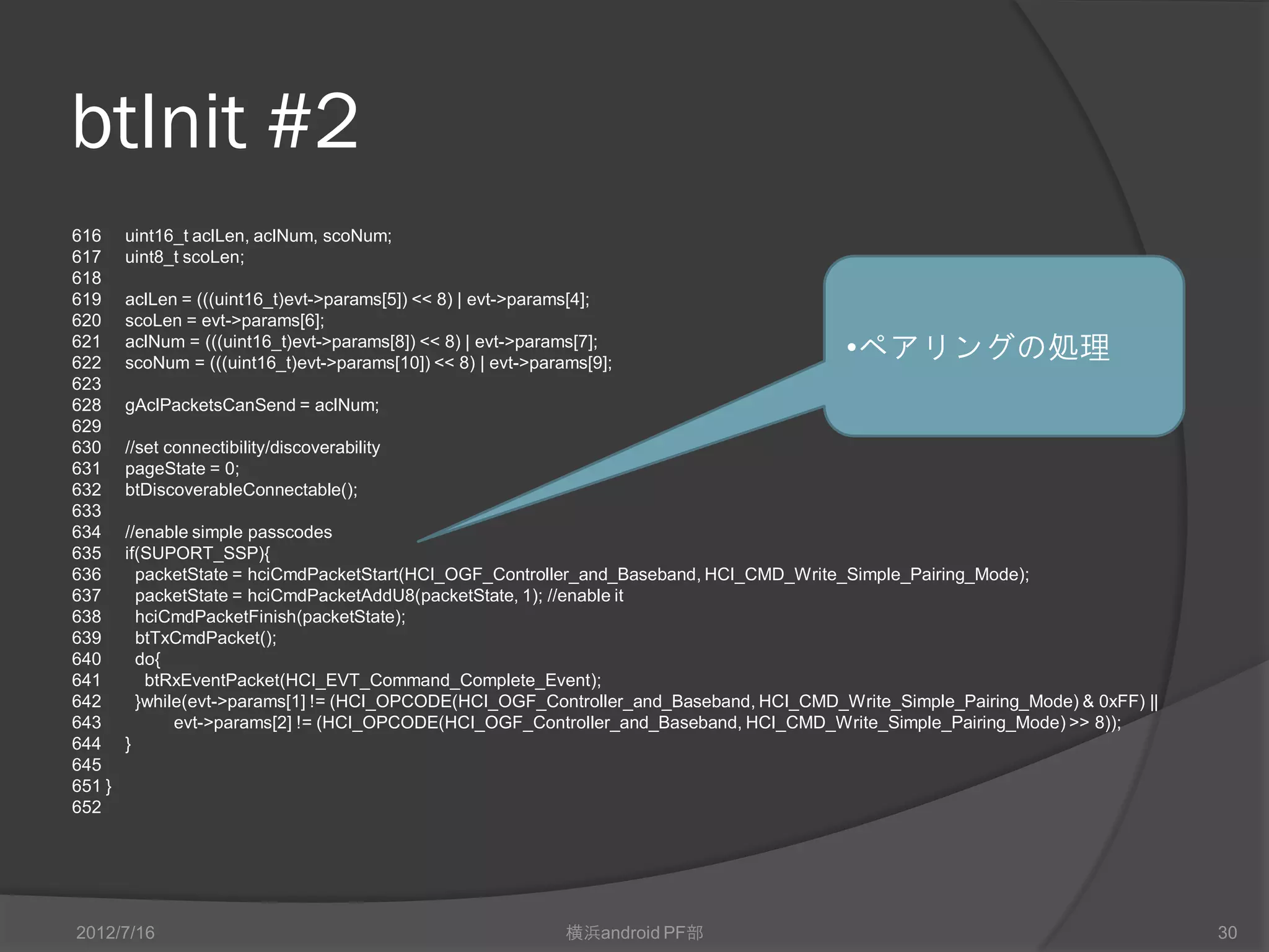 btInit #2
616     uint16_t aclLen, aclNum, scoNum;
617     uint8_t scoLen;
618
619     aclLen = (((uint16_t)evt->params[5]) << 8) | evt->params[4];
620     scoLen = evt->params[6];
621
622
        aclNum = (((uint16_t)evt->params[8]) << 8) | evt->params[7];
        scoNum = (((uint16_t)evt->params[10]) << 8) | evt->params[9];
                                                                                         •ペアリングの処理
623
628     gAclPacketsCanSend = aclNum;
629
630     //set connectibility/discoverability
631     pageState = 0;
632     btDiscoverableConnectable();
633
634     //enable simple passcodes
635     if(SUPORT_SSP){
636       packetState = hciCmdPacketStart(HCI_OGF_Controller_and_Baseband, HCI_CMD_Write_Simple_Pairing_Mode);
637       packetState = hciCmdPacketAddU8(packetState, 1); //enable it
638       hciCmdPacketFinish(packetState);
639       btTxCmdPacket();
640       do{
641        btRxEventPacket(HCI_EVT_Command_Complete_Event);
642       }while(evt->params[1] != (HCI_OPCODE(HCI_OGF_Controller_and_Baseband, HCI_CMD_Write_Simple_Pairing_Mode) & 0xFF) ||
643            evt->params[2] != (HCI_OPCODE(HCI_OGF_Controller_and_Baseband, HCI_CMD_Write_Simple_Pairing_Mode) >> 8));
644     }
645
651 }
652




2012/7/16                                                      横浜android PF部                                                    30
 
