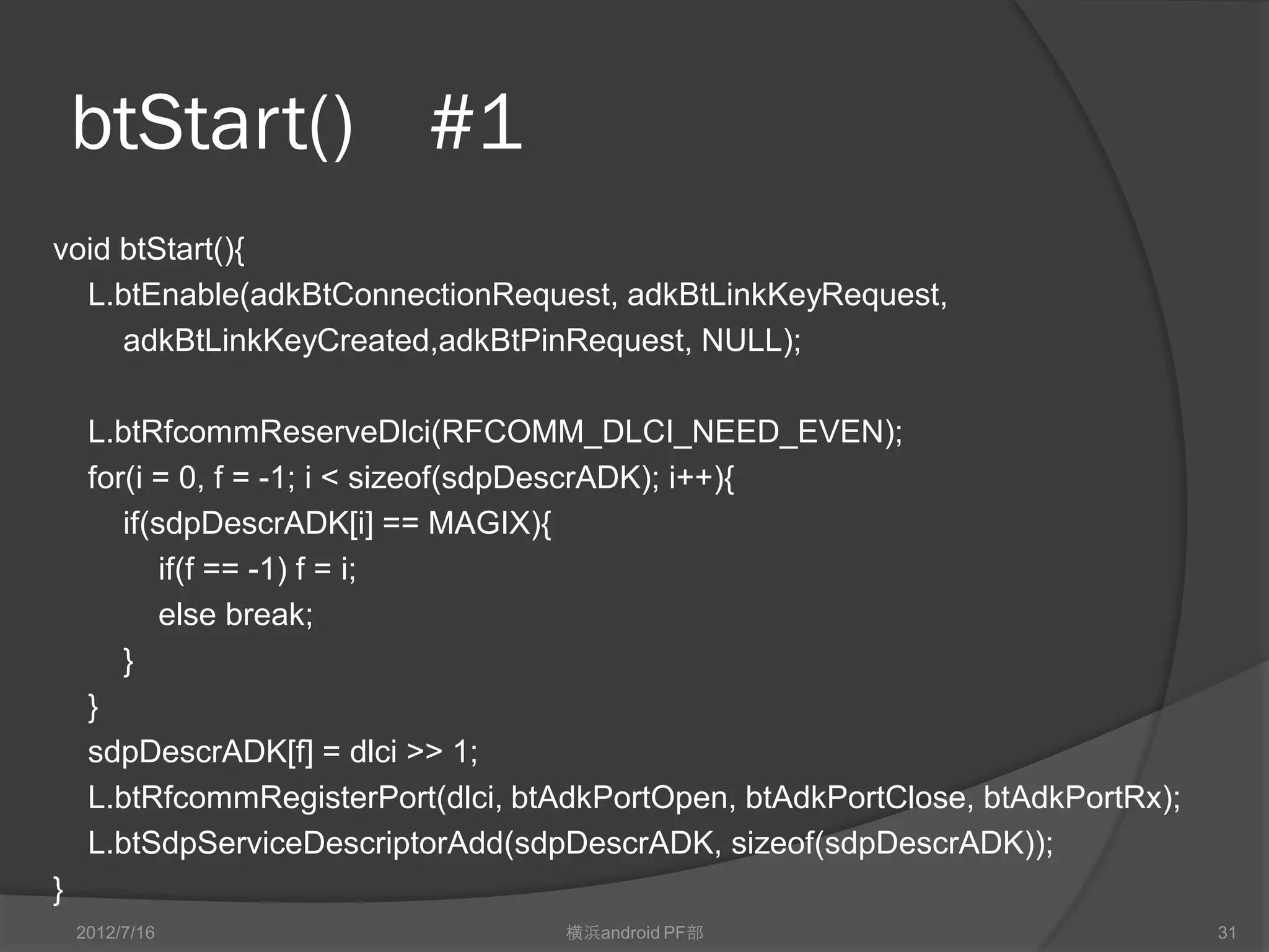 btStart() #1
void btStart(){
  L.btEnable(adkBtConnectionRequest, adkBtLinkKeyRequest,
     adkBtLinkKeyCreated,adkBtPinRequest, NULL);

     L.btRfcommReserveDlci(RFCOMM_DLCI_NEED_EVEN);
     for(i = 0, f = -1; i < sizeof(sdpDescrADK); i++){
        if(sdpDescrADK[i] == MAGIX){
            if(f == -1) f = i;
            else break;
        }
     }
     sdpDescrADK[f] = dlci >> 1;
     L.btRfcommRegisterPort(dlci, btAdkPortOpen, btAdkPortClose, btAdkPortRx);
     L.btSdpServiceDescriptorAdd(sdpDescrADK, sizeof(sdpDescrADK));
}
    2012/7/16                       横浜android PF部                                31
 
