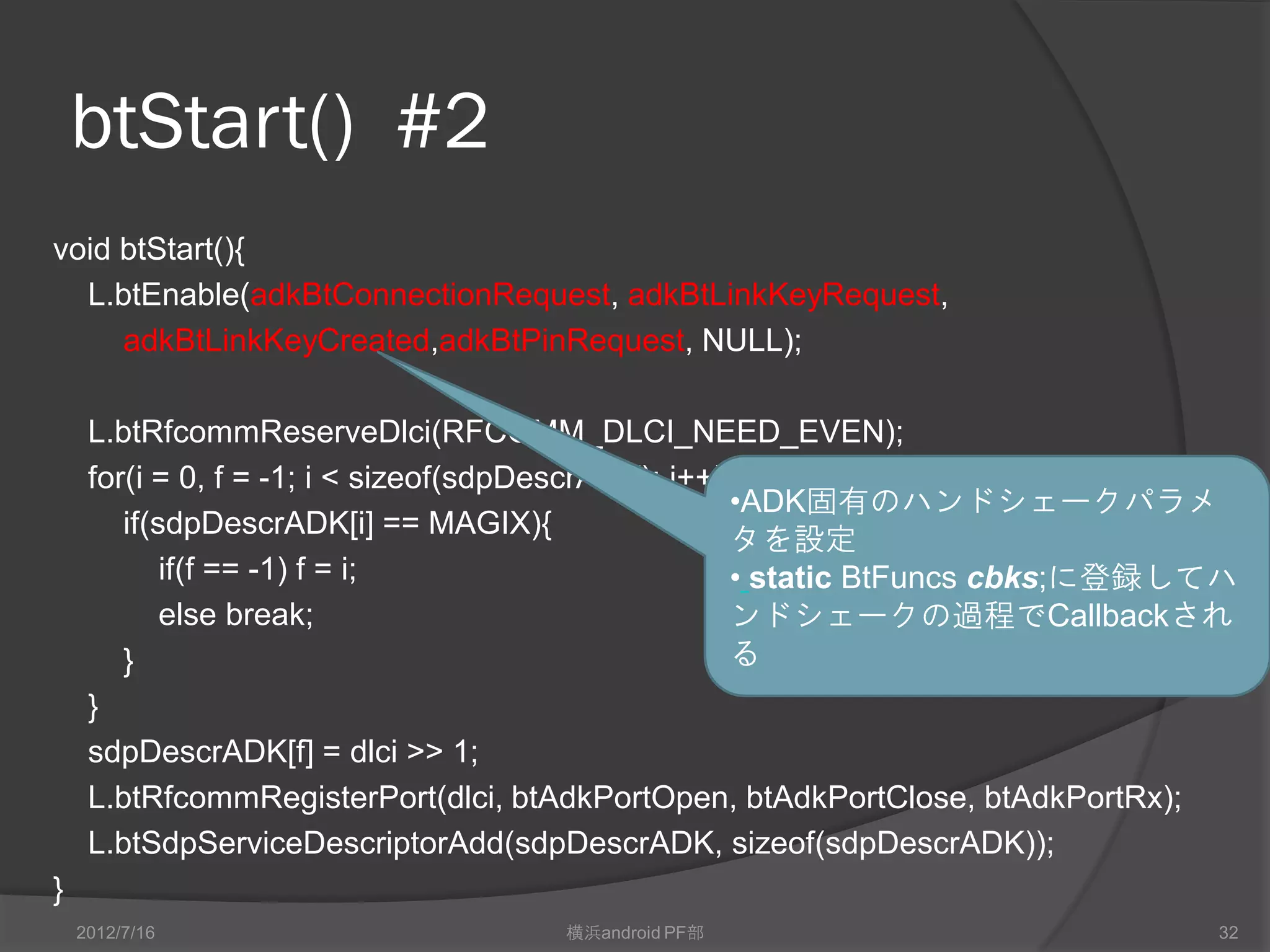 btStart() #2
void btStart(){
  L.btEnable(adkBtConnectionRequest, adkBtLinkKeyRequest,
     adkBtLinkKeyCreated,adkBtPinRequest, NULL);

     L.btRfcommReserveDlci(RFCOMM_DLCI_NEED_EVEN);
     for(i = 0, f = -1; i < sizeof(sdpDescrADK); i++){
                                                     •ADK固有のハンドシェークパラメ
        if(sdpDescrADK[i] == MAGIX){
                                                     タを設定
            if(f == -1) f = i;                       • static BtFuncs cbks;に登録してハ
            else break;                              ンドシェークの過程でCallbackされ
        }                                            る
     }
     sdpDescrADK[f] = dlci >> 1;
     L.btRfcommRegisterPort(dlci, btAdkPortOpen, btAdkPortClose, btAdkPortRx);
     L.btSdpServiceDescriptorAdd(sdpDescrADK, sizeof(sdpDescrADK));
}
    2012/7/16                       横浜android PF部                              32
 