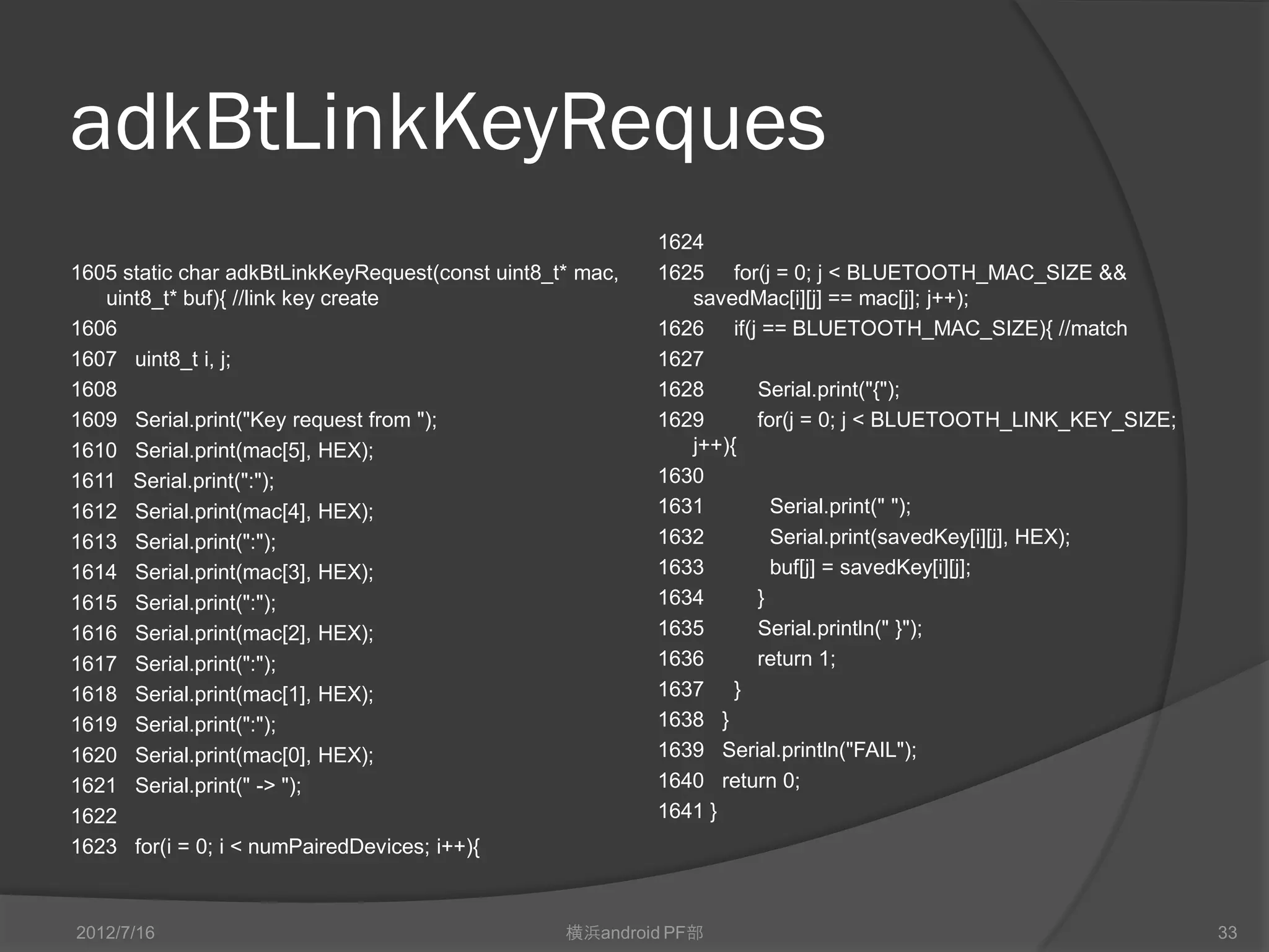 adkBtLinkKeyReques
                                                           1623 for(i = 0; i < numPairedDevices; i++){
1605 static char adkBtLinkKeyRequest(const uint8_t* mac,   1624
   uint8_t* buf){ //link key create                        1625 for(j = 0; j < Bluetooth_MAC_SIZE &&
1606                                                          savedMac[i][j] == mac[j]; j++);
1607 uint8_t i, j;                                         1626 if(j == Bluetooth_MAC_SIZE){ //match
1608                                                       1627
1609 Serial.print("Key request from ");                    1628      Serial.print("{");
1610 Serial.print(mac[5], HEX);                            1629      for(j = 0; j < Bluetooth_LINK_KEY_SIZE; j++){
1611 Serial.print(":");                                    1630
1612 Serial.print(mac[4], HEX);                            1631        Serial.print(" ");
1613 Serial.print(":");                                    1632        Serial.print(savedKey[i][j], HEX);
1614 Serial.print(mac[3], HEX);                            1633        buf[j] = savedKey[i][j];
1615 Serial.print(":");                                    1634      }
1616 Serial.print(mac[2], HEX);                            1635      Serial.println(" }");
1617 Serial.print(":");                                    1636      return 1;
1618 Serial.print(mac[1], HEX);                            1637 }
1619 Serial.print(":");                                    1638 }
1620 Serial.print(mac[0], HEX);                            1639 Serial.println("FAIL");
1621 Serial.print(" -> ");                                 1640 return 0;
1622                                                       1641 }




2012/7/16                                         横浜android PF部                                                      33
 