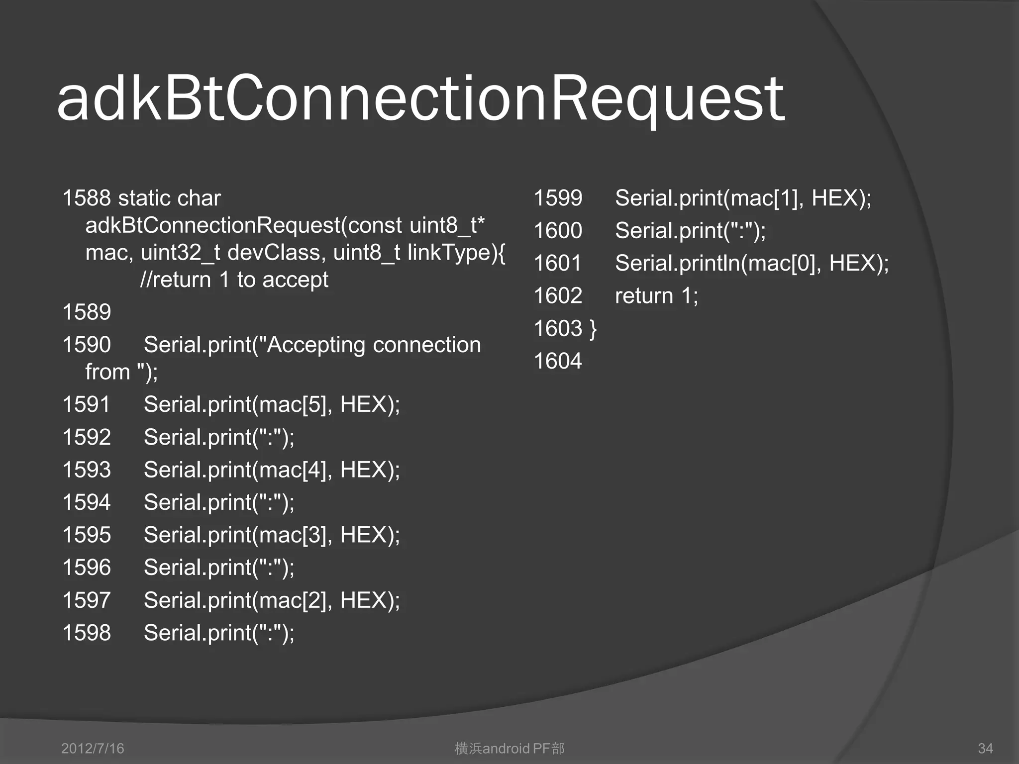 adkBtConnectionRequest
1588 static char                               1599     Serial.print(mac[1], HEX);
  adkBtConnectionRequest(const uint8_t*        1600     Serial.print(":");
  mac, uint32_t devClass, uint8_t linkType){   1601     Serial.println(mac[0], HEX);
       //return 1 to accept
                                               1602     return 1;
1589
                                               1603 }
1590 Serial.print("Accepting connection
  from ");                                     1604
1591 Serial.print(mac[5], HEX);
1592 Serial.print(":");
1593 Serial.print(mac[4], HEX);
1594 Serial.print(":");
1595 Serial.print(mac[3], HEX);
1596 Serial.print(":");
1597 Serial.print(mac[2], HEX);
1598 Serial.print(":");



2012/7/16                             横浜android PF部                                    34
 