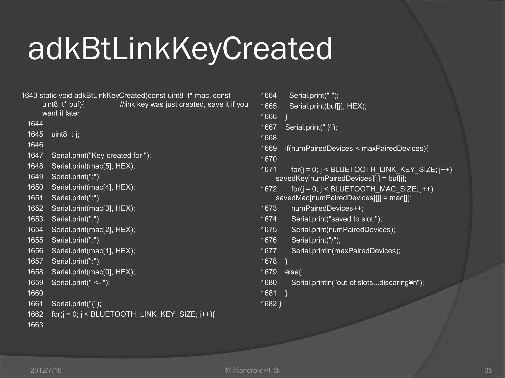 adkBtLinkKeyCreated
1643 static void adkBtLinkKeyCreated(const uint8_t* mac, const              1664   Serial.print(" ");
      uint8_t* buf){          //link key was just created, save it if you   1665   Serial.print(buf[j], HEX);
      want it later                                                         1666 }
 1644                                                                       1667 Serial.print(" }");
 1645 uint8_t j;                                                            1668
 1646                                                                       1669 if(numPairedDevices < maxPairedDevices){
 1647 Serial.print("Key created for ");                                     1670
 1648 Serial.print(mac[5], HEX);                                            1671    for(j = 0; j < Bluetooth_LINK_KEY_SIZE; j++)
 1649 Serial.print(":");                                                        savedKey[numPairedDevices][j] = buf[j];
 1650 Serial.print(mac[4], HEX);                                            1672    for(j = 0; j < Bluetooth_MAC_SIZE; j++)
 1651 Serial.print(":");                                                        savedMac[numPairedDevices][j] = mac[j];
 1652 Serial.print(mac[3], HEX);                                            1673    numPairedDevices++;
 1653 Serial.print(":");                                                    1674    Serial.print("saved to slot ");
 1654 Serial.print(mac[2], HEX);                                            1675    Serial.print(numPairedDevices);
 1655 Serial.print(":");                                                    1676    Serial.print("/");
 1656 Serial.print(mac[1], HEX);                                            1677    Serial.println(maxPairedDevices);
 1657 Serial.print(":");                                                    1678 }
 1658 Serial.print(mac[0], HEX);                                            1679 else{
 1659 Serial.print(" <- ");                                                 1680    Serial.println("out of slots...discaring¥n");
 1660                                                                       1681 }
 1661 Serial.print("{");                                                    1682 }
 1662 for(j = 0; j < Bluetooth_LINK_KEY_SIZE; j++){
 1663




  2012/7/16                                                      横浜android PF部                                                      35
 