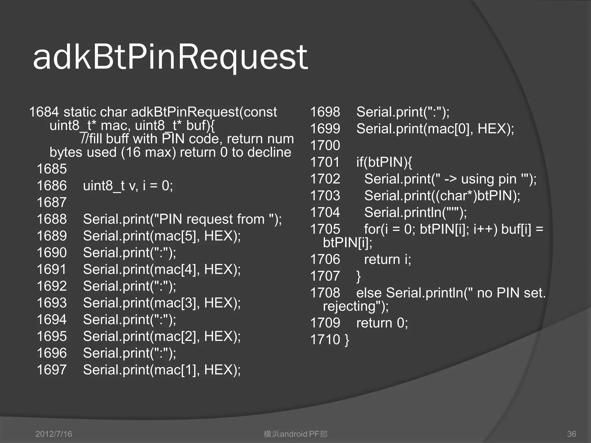adkBtPinRequest
1684 static char adkBtPinRequest(const          1698 Serial.print(":");
   uint8_t* mac, uint8_t* buf){                 1699 Serial.print(mac[0], HEX);
        //fill buff with PIN code, return num   1700
   bytes used (16 max) return 0 to decline
 1685                                           1701 if(btPIN){
 1686 uint8_t v, i = 0;                         1702      Serial.print(" -> using pin '");
 1687                                           1703      Serial.print((char*)btPIN);
 1688 Serial.print("PIN request from ");        1704      Serial.println("'");
 1689 Serial.print(mac[5], HEX);                1705      for(i = 0; btPIN[i]; i++) buf[i] =
                                                  btPIN[i];
 1690 Serial.print(":");                        1706      return i;
 1691 Serial.print(mac[4], HEX);                1707 }
 1692 Serial.print(":");                        1708 else Serial.println(" no PIN set.
 1693 Serial.print(mac[3], HEX);                  rejecting");
 1694 Serial.print(":");                        1709 return 0;
 1695 Serial.print(mac[2], HEX);                1710 }
 1696 Serial.print(":");
 1697 Serial.print(mac[1], HEX);



 2012/7/16                             横浜android PF部                                           36
 