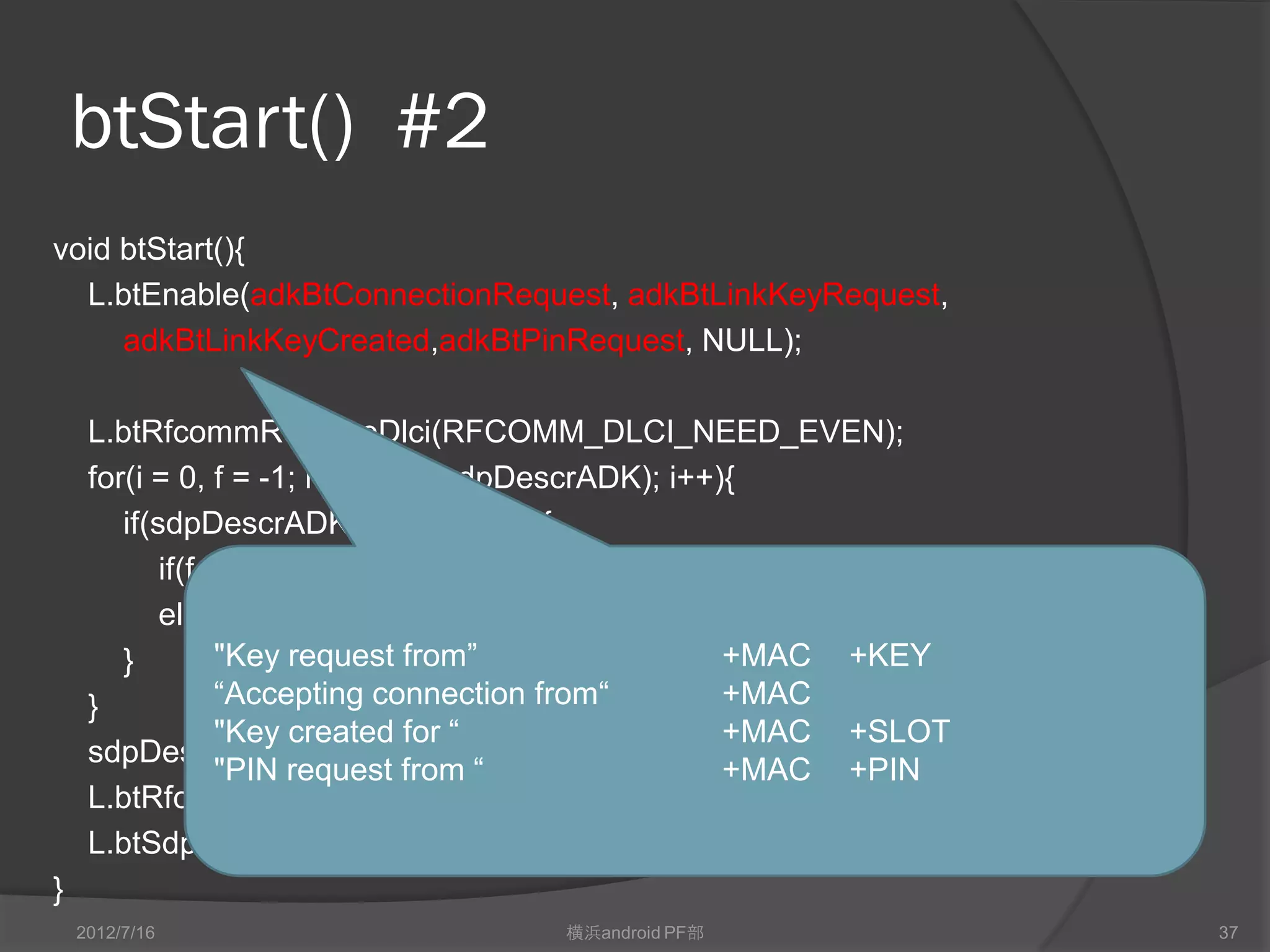 btStart() #2
void btStart(){
  L.btEnable(adkBtConnectionRequest, adkBtLinkKeyRequest,
     adkBtLinkKeyCreated,adkBtPinRequest, NULL);

     L.btRfcommReserveDlci(RFCOMM_DLCI_NEED_EVEN);
     for(i = 0, f = -1; i < sizeof(sdpDescrADK); i++){
        if(sdpDescrADK[i] == MAGIX){
            if(f == -1) f = i;
            else break;
        }         "Key request from”                 +MAC +KEY
     }            “Accepting connection from“        +MAC
                  "Key created for “                 +MAC +SLOT
     sdpDescrADK[f] = dlci >> 1;
                  "PIN request from “                +MAC +PIN
     L.btRfcommRegisterPort(dlci, btAdkPortOpen, btAdkPortClose, btAdkPortRx);
     L.btSdpServiceDescriptorAdd(sdpDescrADK, sizeof(sdpDescrADK));
}
    2012/7/16                       横浜android PF部                                37
 