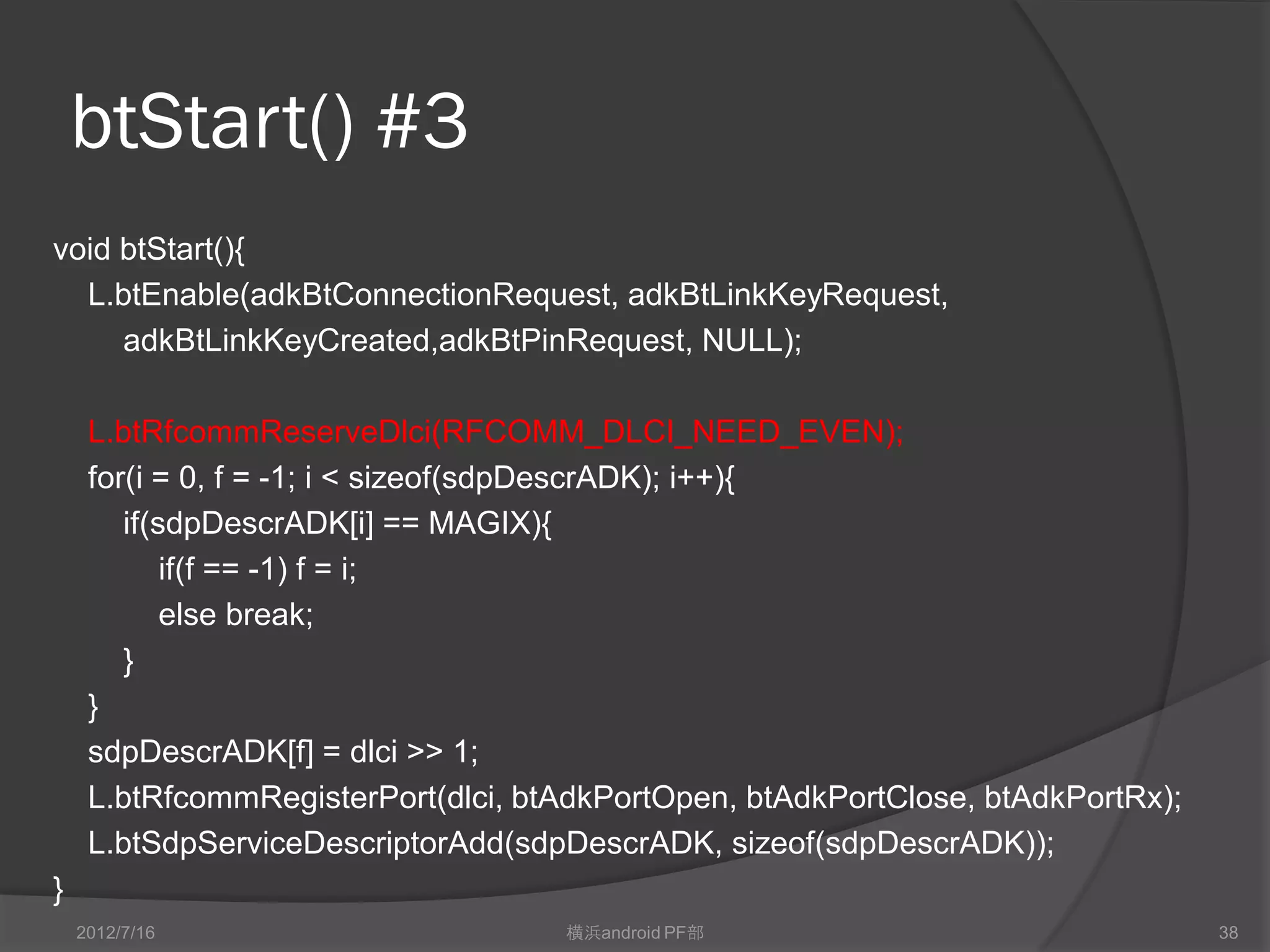 btStart() #3
void btStart(){
  L.btEnable(adkBtConnectionRequest, adkBtLinkKeyRequest,
     adkBtLinkKeyCreated,adkBtPinRequest, NULL);

     L.btRfcommReserveDlci(RFCOMM_DLCI_NEED_EVEN);
     for(i = 0, f = -1; i < sizeof(sdpDescrADK); i++){
        if(sdpDescrADK[i] == MAGIX){
            if(f == -1) f = i;
            else break;
        }
     }
     sdpDescrADK[f] = dlci >> 1;
     L.btRfcommRegisterPort(dlci, btAdkPortOpen, btAdkPortClose, btAdkPortRx);
     L.btSdpServiceDescriptorAdd(sdpDescrADK, sizeof(sdpDescrADK));
}
    2012/7/16                       横浜android PF部                                38
 
