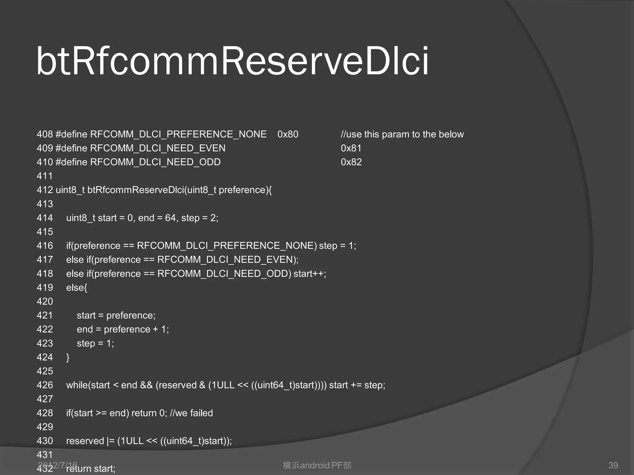 btRfcommReserveDlci
408 #define RFCOMM_DLCI_PREFERENCE_NONE 0x80                          //use this param to the below
409 #define RFCOMM_DLCI_NEED_EVEN                                     0x81
410 #define RFCOMM_DLCI_NEED_ODD                                      0x82
411
412 uint8_t btRfcommReserveDlci(uint8_t preference){
413
414 uint8_t start = 0, end = 64, step = 2;
415
416 if(preference == RFCOMM_DLCI_PREFERENCE_NONE) step = 1;
417 else if(preference == RFCOMM_DLCI_NEED_EVEN);
418 else if(preference == RFCOMM_DLCI_NEED_ODD) start++;
419 else{
420
421      start = preference;
422      end = preference + 1;
423      step = 1;
424 }
425
426 while(start < end && (reserved & (1ULL << ((uint64_t)start)))) start += step;
427
428 if(start >= end) return 0; //we failed
429
430 reserved |= (1ULL << ((uint64_t)start));
431
2012/7/16
432 return start;                                     横浜android PF部                                   39
 