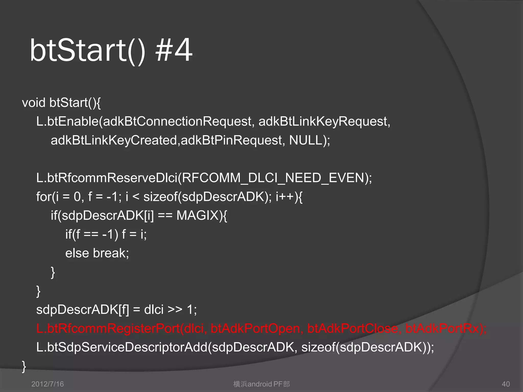 btStart() #4
void btStart(){
  L.btEnable(adkBtConnectionRequest, adkBtLinkKeyRequest,
     adkBtLinkKeyCreated,adkBtPinRequest, NULL);

     L.btRfcommReserveDlci(RFCOMM_DLCI_NEED_EVEN);
     for(i = 0, f = -1; i < sizeof(sdpDescrADK); i++){
        if(sdpDescrADK[i] == MAGIX){
            if(f == -1) f = i;
            else break;
        }
     }
     sdpDescrADK[f] = dlci >> 1;
     L.btRfcommRegisterPort(dlci, btAdkPortOpen, btAdkPortClose, btAdkPortRx);
     L.btSdpServiceDescriptorAdd(sdpDescrADK, sizeof(sdpDescrADK));
}
    2012/7/16                       横浜android PF部                                40
 