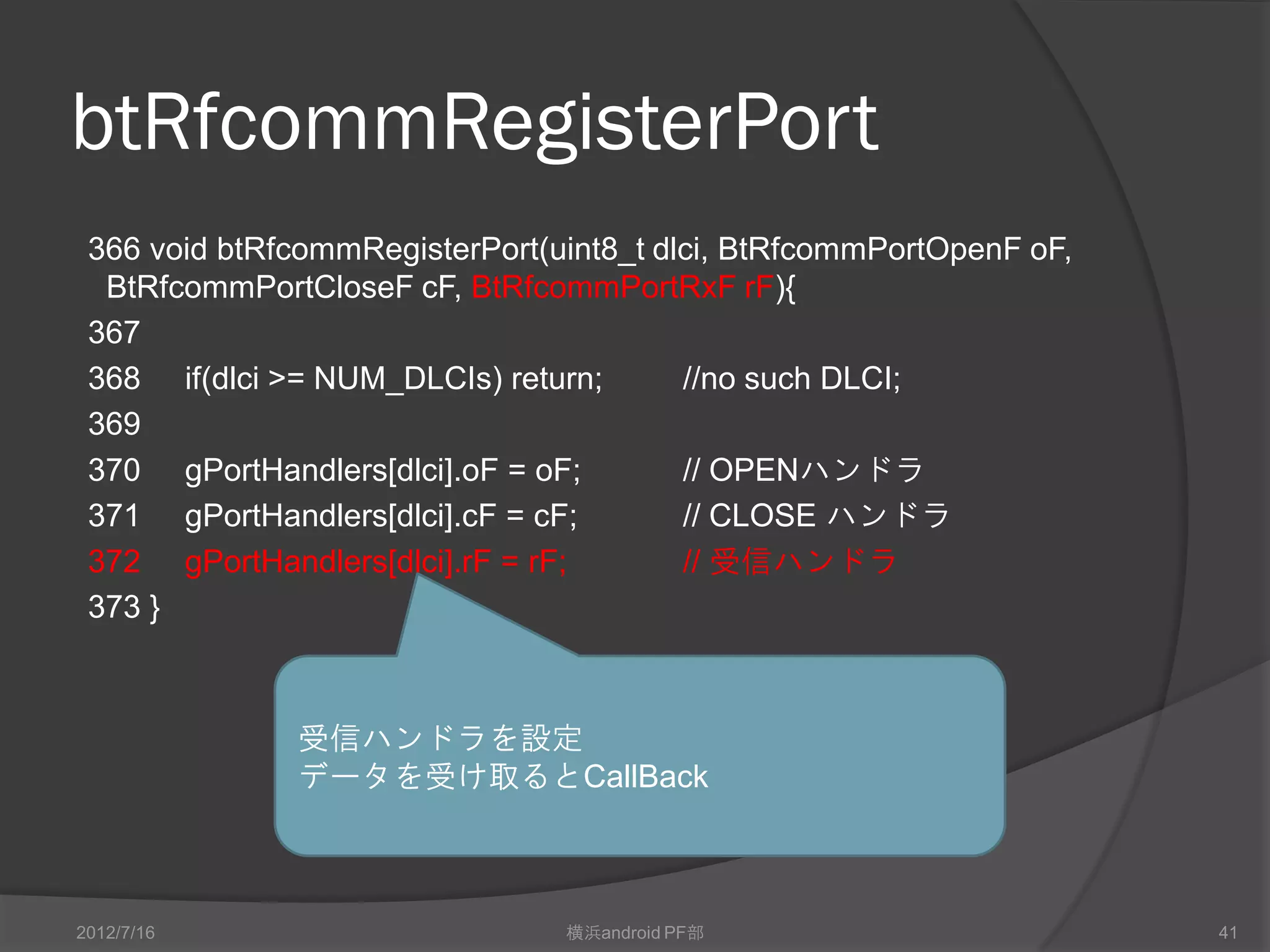 btRfcommRegisterPort
 366 void btRfcommRegisterPort(uint8_t dlci, BtRfcommPortOpenF oF,
  BtRfcommPortCloseF cF, BtRfcommPortRxF rF){
 367
 368 if(dlci >= NUM_DLCIs) return;       //no such DLCI;
 369
 370 gPortHandlers[dlci].oF = oF;        // OPENハンドラ
 371 gPortHandlers[dlci].cF = cF;        // CLOSE ハンドラ
 372 gPortHandlers[dlci].rF = rF;        // 受信ハンドラ
 373 }



              受信ハンドラを設定
              データを受け取るとCallBack



2012/7/16                       横浜android PF部                        41
 