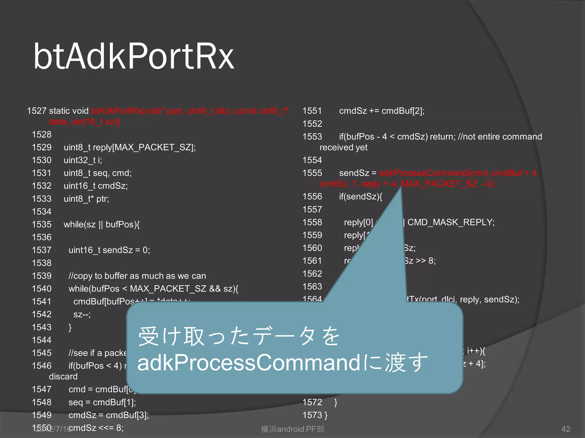 btAdkPortRx
1527 static void btAdkPortRx(void* port, uint8_t dlci, const uint8_t*   1551    cmdSz += cmdBuf[2];
     data, uint16_t sz){                                                1552
 1528                                                                   1553    if(bufPos - 4 < cmdSz) return; //not entire command
 1529 uint8_t reply[MAX_PACKET_SZ];                                        received yet
 1530 uint32_t i;                                                       1554
 1531 uint8_t seq, cmd;                                                 1555    sendSz = adkProcessCommand(cmd, cmdBuf + 4,
 1532 uint16_t cmdSz;                                                      cmdSz, 1, reply + 4, MAX_PACKET_SZ - 4);
 1533 uint8_t* ptr;                                                     1556    if(sendSz){
 1534                                                                   1557
 1535 while(sz || bufPos){                                              1558      reply[0] = cmd | CMD_MASK_REPLY;
 1536                                                                   1559      reply[1] = seq;
 1537      uint16_t sendSz = 0;                                         1560      reply[2] = sendSz;
 1538                                                                   1561      reply[3] = sendSz >> 8;
 1539      //copy to buffer as much as we can                           1562      sendSz += 4;
 1540      while(bufPos < MAX_PACKET_SZ && sz){                         1563
 1541        cmdBuf[bufPos++] = *data++;                                1564      L.btRfcommPortTx(port, dlci, reply, sendSz);
 1542        sz--;                                                      1565    }
 1543      }                                                            1566
 1544                       受け取ったデータを                                   1567
                                                                        1568
                                                                                //adjust buffer as needed
                                                                                for(i = 0; i < bufPos - cmdSz - 4; i++){
 1545      //see if a packet exists
 1546                       adkProcessCommandに渡す
           if(bufPos < 4) return; // too small to be a packet ->
     discard
                                                                        1569
                                                                        1570    }
                                                                                  cmdBuf[i] = cmdBuf[i + cmdSz + 4];

 1547      cmd = cmdBuf[0];                                             1571    bufPos = i;
 1548      seq = cmdBuf[1];                                             1572 }
 1549      cmdSz = cmdBuf[3];                                           1573 }
 1550
  2012/7/16cmdSz <<= 8;                                        横浜android PF部                                                          42
 