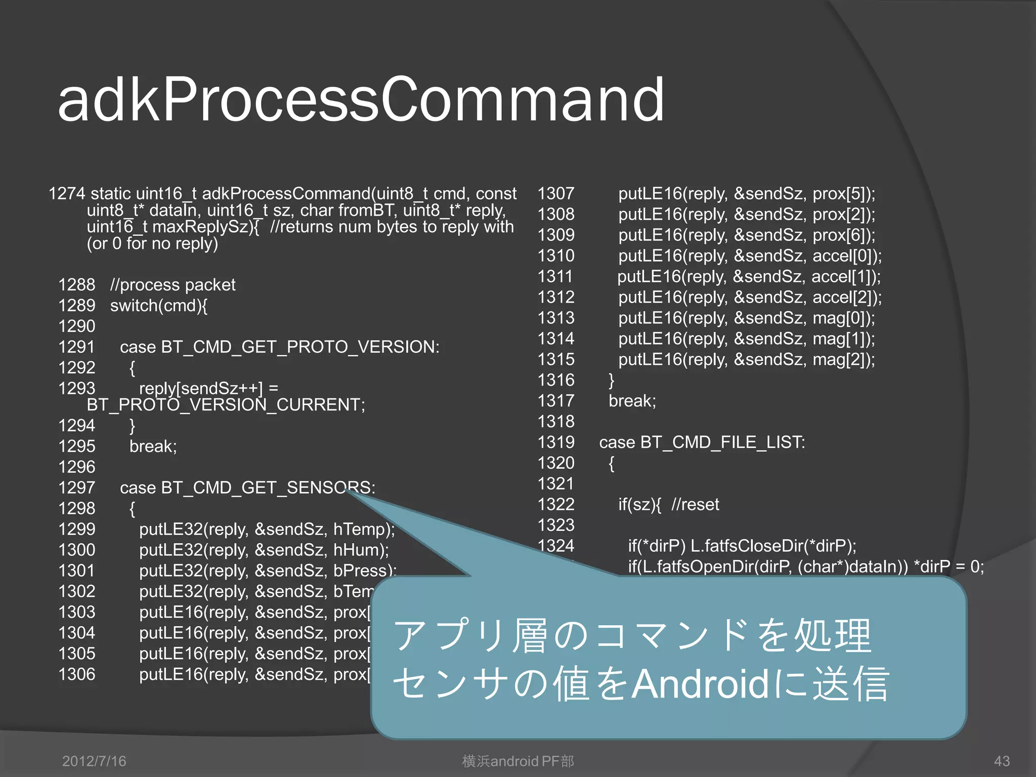 adkProcessCommand
1274 static uint16_t adkProcessCommand(uint8_t cmd, const        1307     putLE16(reply, &sendSz, prox[5]);
    uint8_t* dataIn, uint16_t sz, char fromBT, uint8_t* reply,   1308     putLE16(reply, &sendSz, prox[2]);
    uint16_t maxReplySz){ //returns num bytes to reply with      1309     putLE16(reply, &sendSz, prox[6]);
    (or 0 for no reply)
                                                                 1310     putLE16(reply, &sendSz, accel[0]);
 1288 //process packet                                           1311     putLE16(reply, &sendSz, accel[1]);
 1289 switch(cmd){                                               1312     putLE16(reply, &sendSz, accel[2]);
 1290                                                            1313     putLE16(reply, &sendSz, mag[0]);
 1291 case BT_CMD_GET_PROTO_VERSION:                             1314     putLE16(reply, &sendSz, mag[1]);
 1292    {                                                       1315     putLE16(reply, &sendSz, mag[2]);
 1293      reply[sendSz++] =                                     1316    }
    BT_PROTO_VERSION_CURRENT;                                    1317    break;
 1294    }                                                       1318
 1295    break;                                                  1319   case BT_CMD_FILE_LIST:
 1296                                                            1320    {
 1297 case BT_CMD_GET_SENSORS:                                   1321
 1298    {                                                       1322     if(sz){ //reset
 1299      putLE32(reply, &sendSz, hTemp);                       1323
 1300      putLE32(reply, &sendSz, hHum);                        1324      if(*dirP) L.fatfsCloseDir(*dirP);
 1301      putLE32(reply, &sendSz, bPress);                      1325      if(L.fatfsOpenDir(dirP, (char*)dataIn)) *dirP = 0;
 1302      putLE32(reply, &sendSz, bTemp);                       1326     }
 1303      putLE16(reply, &sendSz, prox[0]);                     1327     if(*dirP){
 1304
 1305
           putLE16(reply, &sendSz, prox[1]);
           putLE16(reply, &sendSz, prox[3]);
                                             アプリ層のコマンドを処理        1328

 1306      putLE16(reply, &sendSz, prox[4]);
                                             センサの値をAndroidに送信
 2012/7/16                                            横浜android PF部                                                             43
 