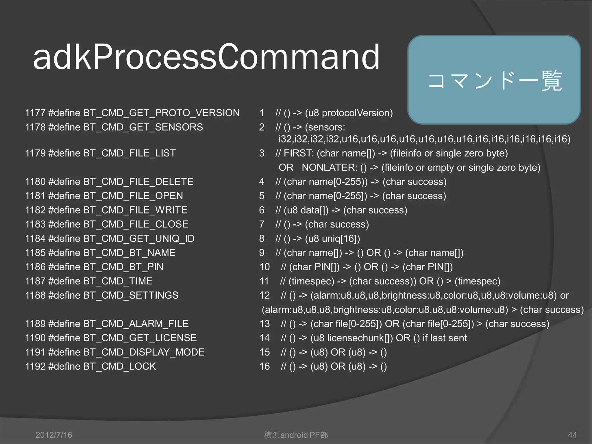 adkProcessCommand
                                                                             コマンド一覧
1177 #define BT_CMD_GET_PROTO_VERSION   1    // () -> (u8 protocolVersion)
1178 #define BT_CMD_GET_SENSORS         2    // () -> (sensors:
                                              i32,i32,i32,i32,u16,u16,u16,u16,u16,u16,u16,i16,i16,i16,i16,i16,i16)
1179 #define BT_CMD_FILE_LIST           3 // FIRST: (char name[]) -> (fileinfo or single zero byte)
                                              OR NONLATER: () -> (fileinfo or empty or single zero byte)
1180 #define BT_CMD_FILE_DELETE         4 // (char name[0-255)) -> (char success)
1181 #define BT_CMD_FILE_OPEN           5 // (char name[0-255]) -> (char success)
1182 #define BT_CMD_FILE_WRITE          6 // (u8 data[]) -> (char success)
1183 #define BT_CMD_FILE_CLOSE          7 // () -> (char success)
1184 #define BT_CMD_GET_UNIQ_ID         8 // () -> (u8 uniq[16])
1185 #define BT_CMD_BT_NAME             9 // (char name[]) -> () OR () -> (char name[])
1186 #define BT_CMD_BT_PIN              10 // (char PIN[]) -> () OR () -> (char PIN[])
1187 #define BT_CMD_TIME                11 // (timespec) -> (char success)) OR () > (timespec)
1188 #define BT_CMD_SETTINGS            12 // () -> (alarm:u8,u8,u8,brightness:u8,color:u8,u8,u8:volume:u8) or
                                         (alarm:u8,u8,u8,brightness:u8,color:u8,u8,u8:volume:u8) > (char success)
1189 #define BT_CMD_ALARM_FILE          13 // () -> (char file[0-255]) OR (char file[0-255]) > (char success)
1190 #define BT_CMD_GET_LICENSE         14 // () -> (u8 licensechunk[]) OR () if last sent
1191 #define BT_CMD_DISPLAY_MODE        15 // () -> (u8) OR (u8) -> ()
1192 #define BT_CMD_LOCK                16 // () -> (u8) OR (u8) -> ()




  2012/7/16                              横浜android PF部                                                        44
 