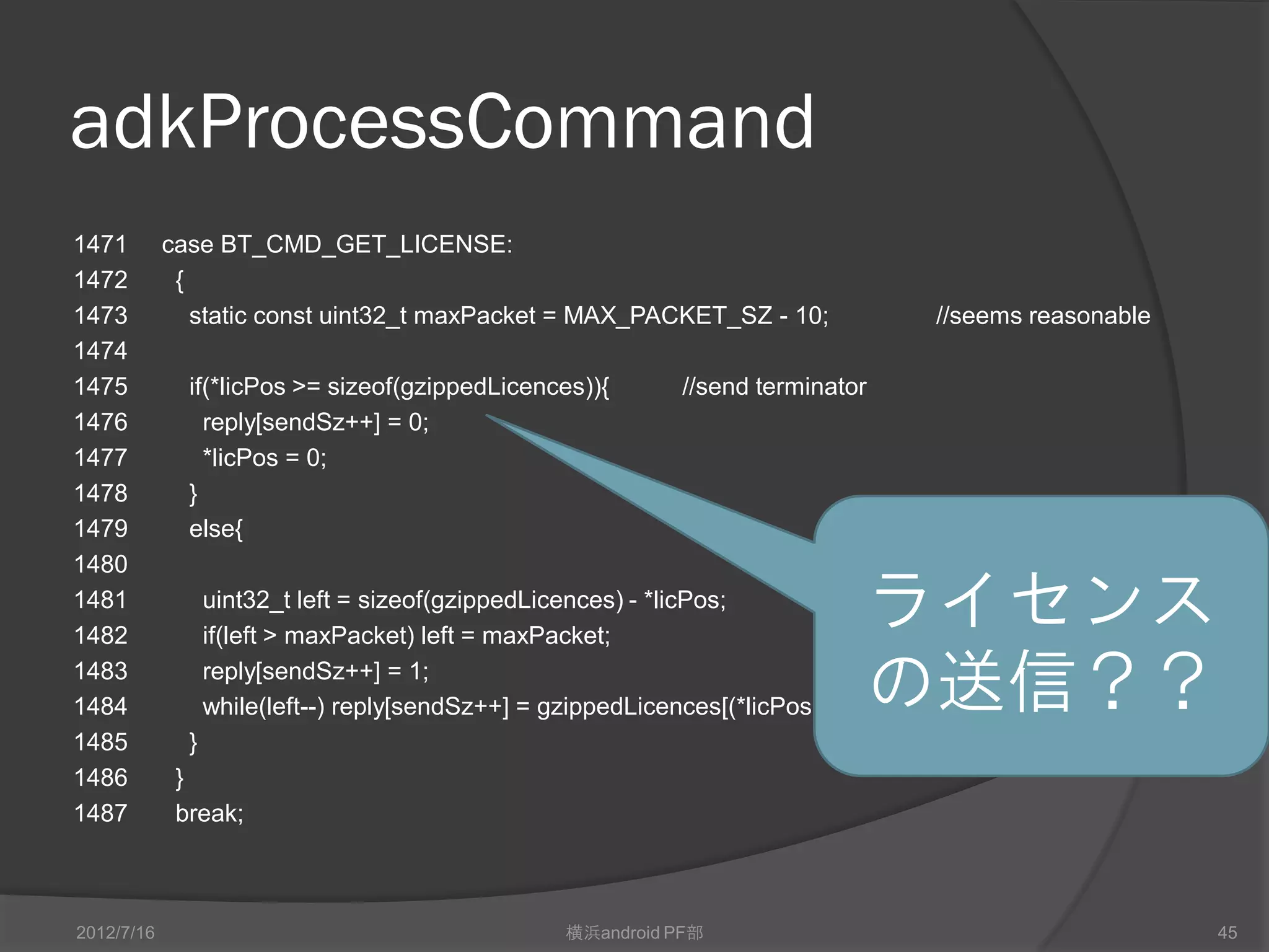 adkProcessCommand
1471        case BT_CMD_GET_LICENSE:
1472         {
1473           static const uint32_t maxPacket = MAX_PACKET_SZ - 10;              //seems reasonable
1474
1475          if(*licPos >= sizeof(gzippedLicences)){         //send terminator
1476            reply[sendSz++] = 0;
1477            *licPos = 0;
1478          }
1479          else{
1480
1481
1482
                  uint32_t left = sizeof(gzippedLicences) - *licPos;
                  if(left > maxPacket) left = maxPacket;
                                                                                  ライセンス
1483
1484
                  reply[sendSz++] = 1;
                  while(left--) reply[sendSz++] = gzippedLicences[(*licPos)++];   の送信？？
1485          }
1486         }
1487         break;



2012/7/16                                          横浜android PF部                                       45
 