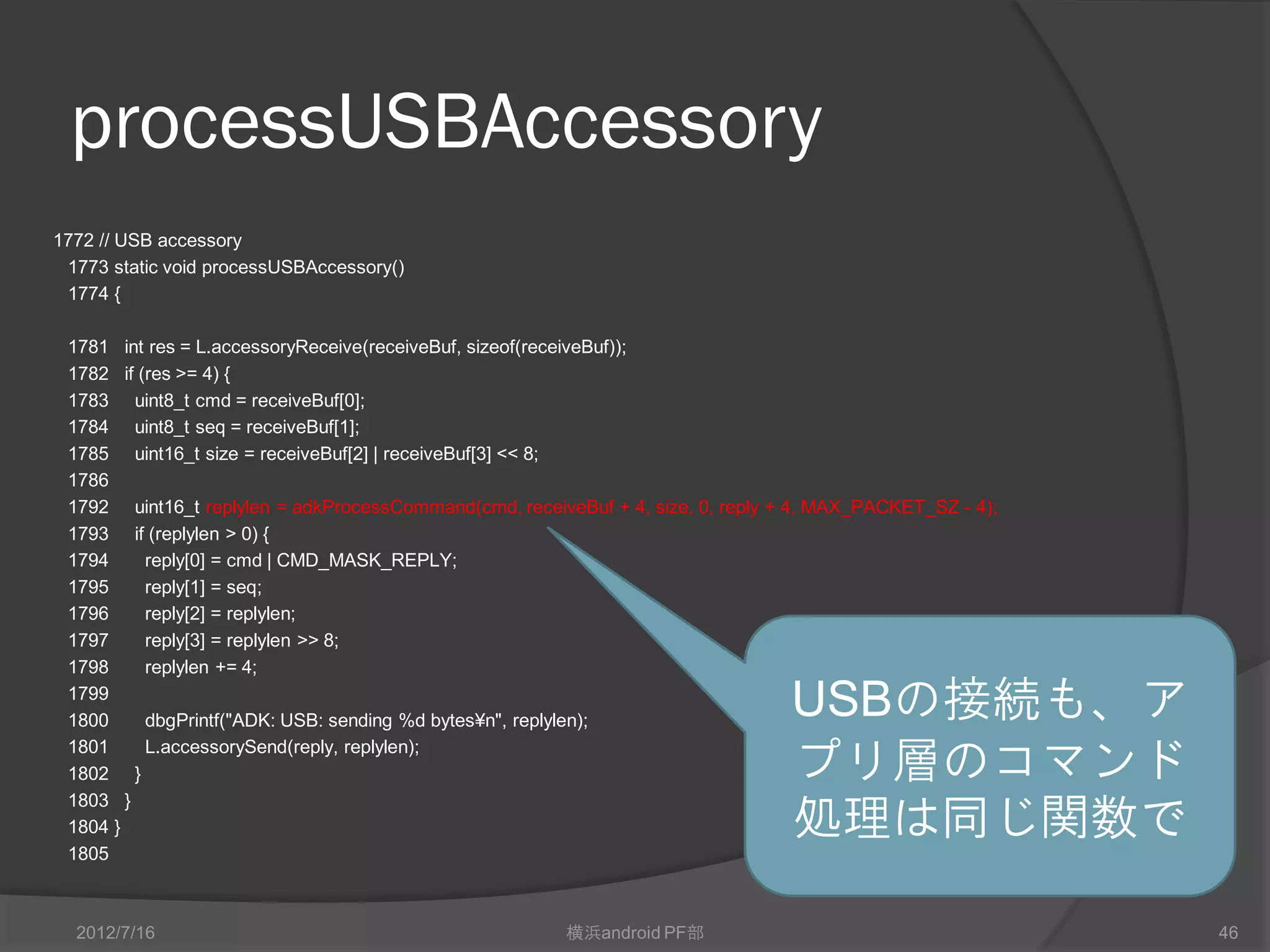 processUSBAccessory
1772 // USB accessory
 1773 static void processUSBAccessory()
 1774 {

 1781 int res = L.accessoryReceive(receiveBuf, sizeof(receiveBuf));
 1782 if (res >= 4) {
 1783 uint8_t cmd = receiveBuf[0];
 1784 uint8_t seq = receiveBuf[1];
 1785 uint16_t size = receiveBuf[2] | receiveBuf[3] << 8;
 1786
 1792 uint16_t replylen = adkProcessCommand(cmd, receiveBuf + 4, size, 0, reply + 4, MAX_PACKET_SZ - 4);
 1793 if (replylen > 0) {
 1794     reply[0] = cmd | CMD_MASK_REPLY;
 1795     reply[1] = seq;
 1796     reply[2] = replylen;
 1797     reply[3] = replylen >> 8;
 1798     replylen += 4;
 1799
 1800     dbgPrintf("ADK: USB: sending %d bytes¥n", replylen);
                                                                                 USBの接続も、ア
 1801
 1802 }
          L.accessorySend(reply, replylen);
                                                                                 プリ層のコマンド
                                                                                 処理は同じ関数で
 1803 }
 1804 }
 1805



  2012/7/16                                             横浜android PF部                                      46
 