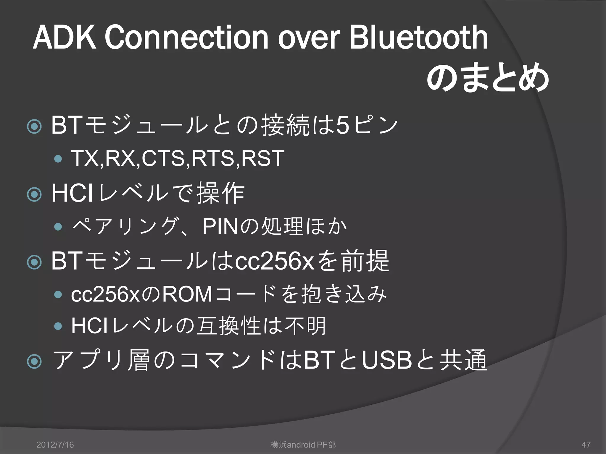 ADK Connection over Bluetooth
                         のまとめ
   BTモジュールとの接続は5ピン
     TX,RX,CTS,RTS,RST
   HCIレベルで操作
     ペアリング、PINの処理ほか
   BTモジュールはcc256xを前提
     cc256xのROMコードを抱き込み
     HCIレベルの互換性は不明
   アプリ層のコマンドはBTとUSBと共通


2012/7/16            横浜android PF部   47
 