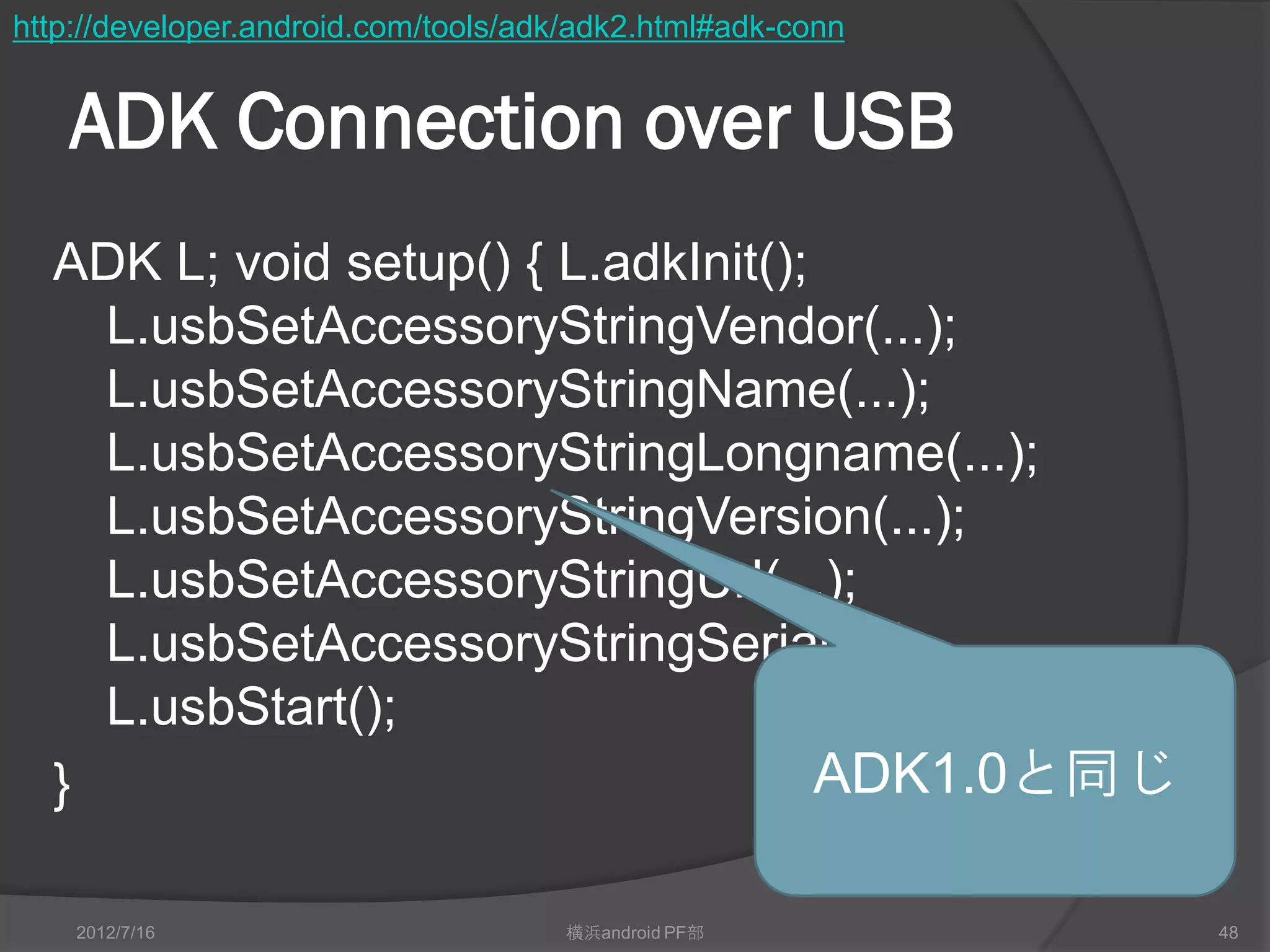 http://developer.android.com/tools/adk/adk2.html#adk-conn


   ADK Connection over USB
  ADK L; void setup() { L.adkInit();
    L.usbSetAccessoryStringVendor(...);
    L.usbSetAccessoryStringName(...);
    L.usbSetAccessoryStringLongname(...);
    L.usbSetAccessoryStringVersion(...);
    L.usbSetAccessoryStringUrl(...);
    L.usbSetAccessoryStringSerial(...);
    L.usbStart();
  }                                  ADK1.0と同じ

    2012/7/16                        横浜android PF部          48
 