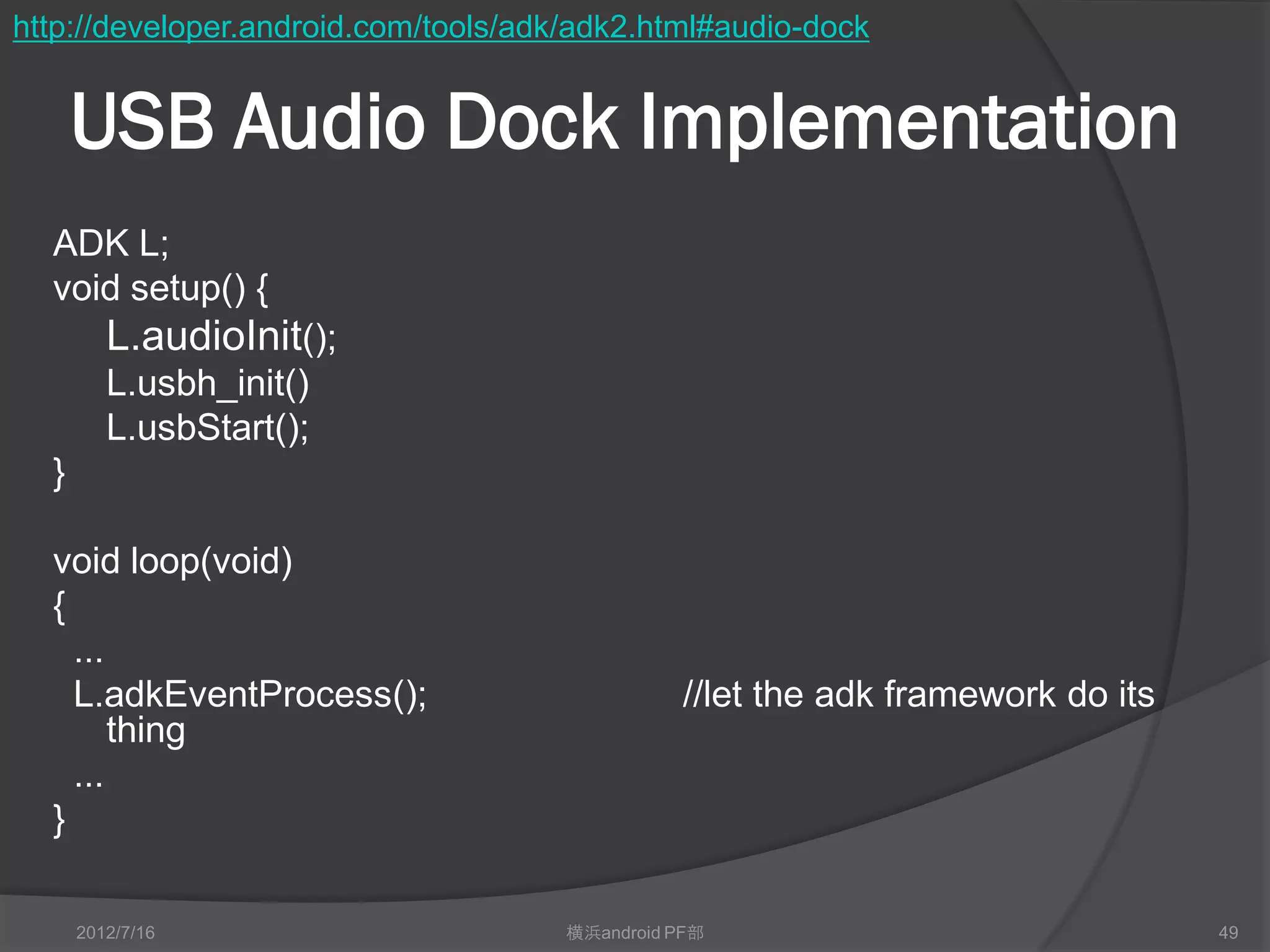 http://developer.android.com/tools/adk/adk2.html#audio-dock


      USB Audio Dock Implementation
  ADK L;
  void setup() {
         L.audioInit();
         L.usbh_init()
         L.usbStart();
  }

  void loop(void)
  {
    ...
    L.adkEventProcess();                        //let the adk framework do its
        thing
    ...
  }

      2012/7/16                       横浜android PF部                              49
 